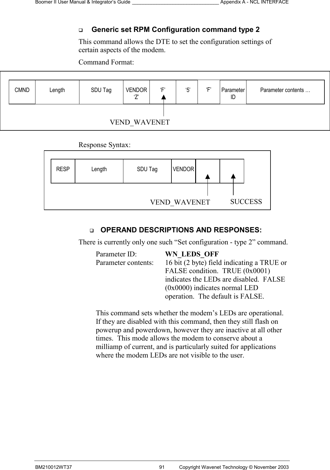 Boomer II User Manual &amp; Integrator’s Guide ________________________________ Appendix A - NCL INTERFACE  BM210012WT37  91  Copyright Wavenet Technology © November 2003   Generic set RPM Configuration command type 2  This command allows the DTE to set the configuration settings of certain aspects of the modem. Command Format:            Response Syntax:    OPERAND DESCRIPTIONS AND RESPONSES: There is currently only one such “Set configuration - type 2” command. Parameter ID:  WN_LEDS_OFF    Parameter contents:  16 bit (2 byte) field indicating a TRUE or FALSE condition.  TRUE (0x0001) indicates the LEDs are disabled.  FALSE (0x0000) indicates normal LED operation.  The default is FALSE.  This command sets whether the modem’s LEDs are operational.  If they are disabled with this command, then they still flash on powerup and powerdown, however they are inactive at all other times.  This mode allows the modem to conserve about a milliamp of current, and is particularly suited for applications where the modem LEDs are not visible to the user.  RESP  Length  SDU Tag  VENDOR    SUCCESS VEND_WAVENETCMND  Length  SDU Tag  VENDOR‘Z’ ‘F’  ‘5’ VEND_WAVENET‘F’  Parameter ID Parameter contents … 