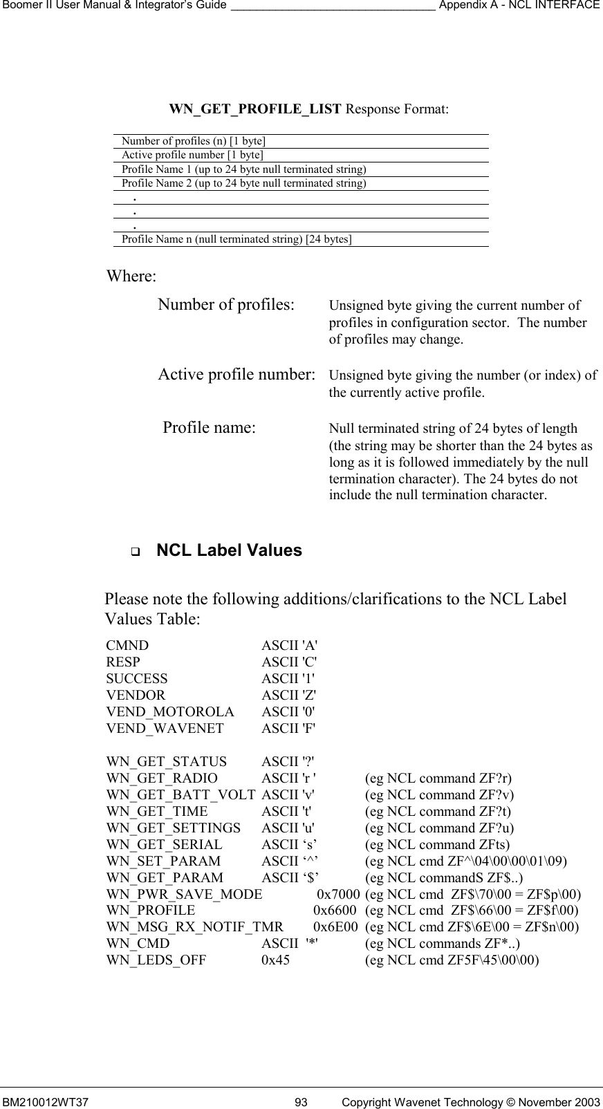 Boomer II User Manual &amp; Integrator’s Guide ________________________________ Appendix A - NCL INTERFACE  BM210012WT37  93  Copyright Wavenet Technology © November 2003    WN_GET_PROFILE_LIST Response Format:  Number of profiles (n) [1 byte] Active profile number [1 byte] Profile Name 1 (up to 24 byte null terminated string) Profile Name 2 (up to 24 byte null terminated string)     .     .     . Profile Name n (null terminated string) [24 bytes]   Where: Number of profiles:  Unsigned byte giving the current number of profiles in configuration sector.  The number of profiles may change.  Active profile number:  Unsigned byte giving the number (or index) of the currently active profile.  Profile name:  Null terminated string of 24 bytes of length  (the string may be shorter than the 24 bytes as long as it is followed immediately by the null termination character). The 24 bytes do not include the null termination character.    NCL Label Values  Please note the following additions/clarifications to the NCL Label Values Table: CMND   ASCII &apos;A&apos; RESP   ASCII &apos;C&apos; SUCCESS   ASCII &apos;1&apos; VENDOR   ASCII &apos;Z&apos; VEND_MOTOROLA ASCII &apos;0&apos; VEND_WAVENET ASCII &apos;F&apos;  WN_GET_STATUS ASCII &apos;?&apos; WN_GET_RADIO  ASCII &apos;r &apos;  (eg NCL command ZF?r) WN_GET_BATT_VOLT  ASCII &apos;v&apos;  (eg NCL command ZF?v) WN_GET_TIME   ASCII &apos;t&apos;   (eg NCL command ZF?t) WN_GET_SETTINGS  ASCII &apos;u&apos;  (eg NCL command ZF?u) WN_GET_SERIAL  ASCII ‘s’  (eg NCL command ZFts)   WN_SET_PARAM  ASCII ‘^’  (eg NCL cmd ZF^\04\00\00\01\09) WN_GET_PARAM  ASCII ‘$’  (eg NCL commandS ZF$..) WN_PWR_SAVE_MODE   0x7000  (eg NCL cmd  ZF$\70\00 = ZF$p\00) WN_PROFILE      0x6600   (eg NCL cmd  ZF$\66\00 = ZF$f\00) WN_MSG_RX_NOTIF_TMR  0x6E00  (eg NCL cmd ZF$\6E\00 = ZF$n\00) WN_CMD             ASCII  &apos;*&apos;   (eg NCL commands ZF*..) WN_LEDS_OFF   0x45    (eg NCL cmd ZF5F\45\00\00) 