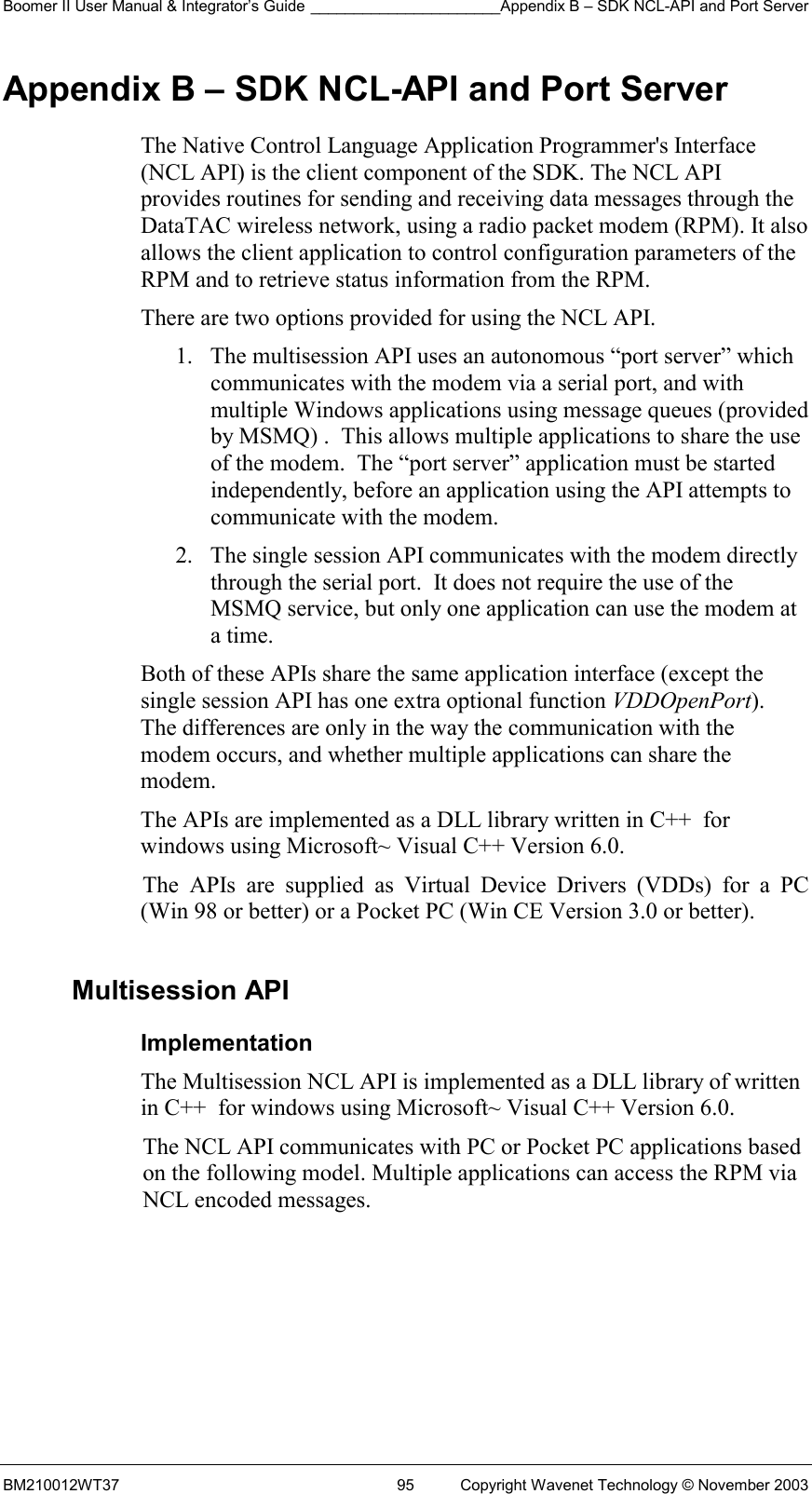 Boomer II User Manual &amp; Integrator’s Guide ______________________Appendix B – SDK NCL-API and Port Server BM210012WT37  95  Copyright Wavenet Technology © November 2003 Appendix B – SDK NCL-API and Port Server The Native Control Language Application Programmer&apos;s Interface (NCL API) is the client component of the SDK. The NCL API provides routines for sending and receiving data messages through the DataTAC wireless network, using a radio packet modem (RPM). It also allows the client application to control configuration parameters of the RPM and to retrieve status information from the RPM. There are two options provided for using the NCL API.   1.  The multisession API uses an autonomous “port server” which communicates with the modem via a serial port, and with multiple Windows applications using message queues (provided by MSMQ) .  This allows multiple applications to share the use of the modem.  The “port server” application must be started independently, before an application using the API attempts to communicate with the modem. 2.  The single session API communicates with the modem directly through the serial port.  It does not require the use of the MSMQ service, but only one application can use the modem at a time. Both of these APIs share the same application interface (except the single session API has one extra optional function VDDOpenPort).  The differences are only in the way the communication with the modem occurs, and whether multiple applications can share the modem. The APIs are implemented as a DLL library written in C++  for windows using Microsoft~ Visual C++ Version 6.0.  The APIs are supplied as Virtual Device Drivers (VDDs) for a PC (Win 98 or better) or a Pocket PC (Win CE Version 3.0 or better).  Multisession API Implementation The Multisession NCL API is implemented as a DLL library of written in C++  for windows using Microsoft~ Visual C++ Version 6.0.  The NCL API communicates with PC or Pocket PC applications based  on the following model. Multiple applications can access the RPM via  NCL encoded messages.    