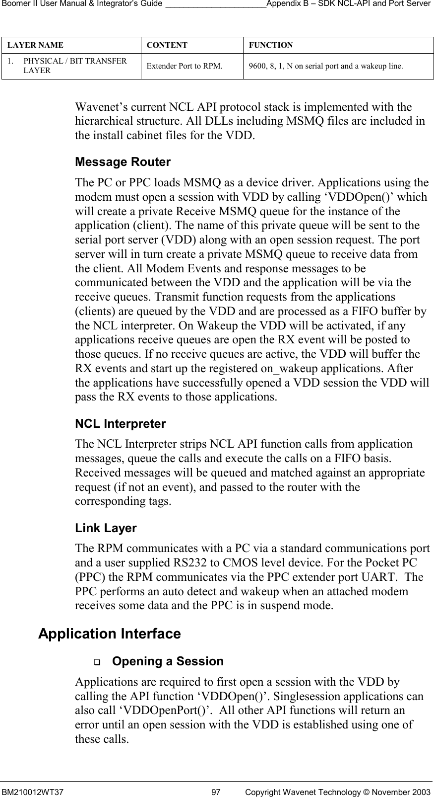 Boomer II User Manual &amp; Integrator’s Guide ______________________Appendix B – SDK NCL-API and Port Server BM210012WT37  97  Copyright Wavenet Technology © November 2003 LAYER NAME  CONTENT  FUNCTION 1.  PHYSICAL / BIT TRANSFER LAYER   Extender Port to RPM.  9600, 8, 1, N on serial port and a wakeup line.  Wavenet’s current NCL API protocol stack is implemented with the hierarchical structure. All DLLs including MSMQ files are included in the install cabinet files for the VDD. Message Router The PC or PPC loads MSMQ as a device driver. Applications using the modem must open a session with VDD by calling ‘VDDOpen()’ which will create a private Receive MSMQ queue for the instance of the application (client). The name of this private queue will be sent to the serial port server (VDD) along with an open session request. The port server will in turn create a private MSMQ queue to receive data from the client. All Modem Events and response messages to be communicated between the VDD and the application will be via the receive queues. Transmit function requests from the applications (clients) are queued by the VDD and are processed as a FIFO buffer by the NCL interpreter. On Wakeup the VDD will be activated, if any applications receive queues are open the RX event will be posted to those queues. If no receive queues are active, the VDD will buffer the RX events and start up the registered on_wakeup applications. After the applications have successfully opened a VDD session the VDD will pass the RX events to those applications. NCL Interpreter The NCL Interpreter strips NCL API function calls from application messages, queue the calls and execute the calls on a FIFO basis. Received messages will be queued and matched against an appropriate request (if not an event), and passed to the router with the corresponding tags.  Link Layer The RPM communicates with a PC via a standard communications port and a user supplied RS232 to CMOS level device. For the Pocket PC  (PPC) the RPM communicates via the PPC extender port UART.  The PPC performs an auto detect and wakeup when an attached modem receives some data and the PPC is in suspend mode. Application Interface   Opening a Session Applications are required to first open a session with the VDD by calling the API function ‘VDDOpen()’. Singlesession applications can also call ‘VDDOpenPort()’.  All other API functions will return an error until an open session with the VDD is established using one of these calls. 