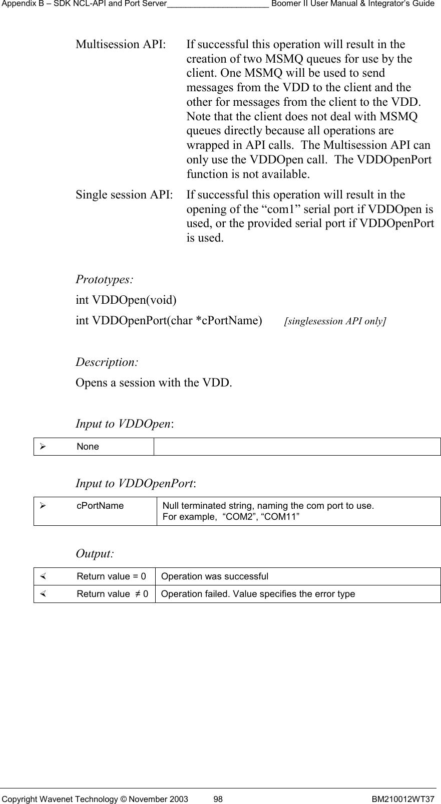 Appendix B – SDK NCL-API and Port Server______________________ Boomer II User Manual &amp; Integrator’s Guide Copyright Wavenet Technology © November 2003  98  BM210012WT37 Multisession API:  If successful this operation will result in the creation of two MSMQ queues for use by the client. One MSMQ will be used to send messages from the VDD to the client and the other for messages from the client to the VDD. Note that the client does not deal with MSMQ queues directly because all operations are wrapped in API calls.  The Multisession API can only use the VDDOpen call.  The VDDOpenPort function is not available. Single session API:  If successful this operation will result in the opening of the “com1” serial port if VDDOpen is used, or the provided serial port if VDDOpenPort is used.   Prototypes: int VDDOpen(void) int VDDOpenPort(char *cPortName)       [singlesession API only]  Description: Opens a session with the VDD.   Input to VDDOpen:   None   Input to VDDOpenPort:   cPortName  Null terminated string, naming the com port to use.  For example,  “COM2”, “COM11”  Output:    Return value = 0   Operation was successful   Return value  ≠ 0  Operation failed. Value specifies the error type  