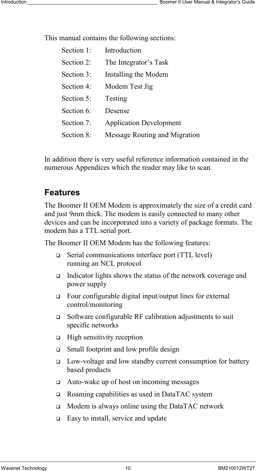 Introduction ________________________________________________ Boomer II User Manual &amp; Integrator’s Guide Wavenet Technology  10  BM210012WT27  This manual contains the following sections: Section 1:  Introduction Section 2:  The Integrator’s Task Section 3:  Installing the Modem Section 4:  Modem Test Jig Section 5:  Testing Section 6:  Desense Section 7:  Application Development  Section 8:  Message Routing and Migration  In addition there is very useful reference information contained in the numerous Appendices which the reader may like to scan.  Features The Boomer II OEM Modem is approximately the size of a credit card and just 9mm thick. The modem is easily connected to many other devices and can be incorporated into a variety of package formats. The modem has a TTL serial port. The Boomer II OEM Modem has the following features:   Serial communications interface port (TTL level)  running an NCL protocol   Indicator lights shows the status of the network coverage and power supply   Four configurable digital input/output lines for external control/monitoring   Software configurable RF calibration adjustments to suit specific networks   High sensitivity reception   Small footprint and low profile design    Low-voltage and low standby current consumption for battery based products   Auto-wake up of host on incoming messages   Roaming capabilities as used in DataTAC system   Modem is always online using the DataTAC network   Easy to install, service and update  