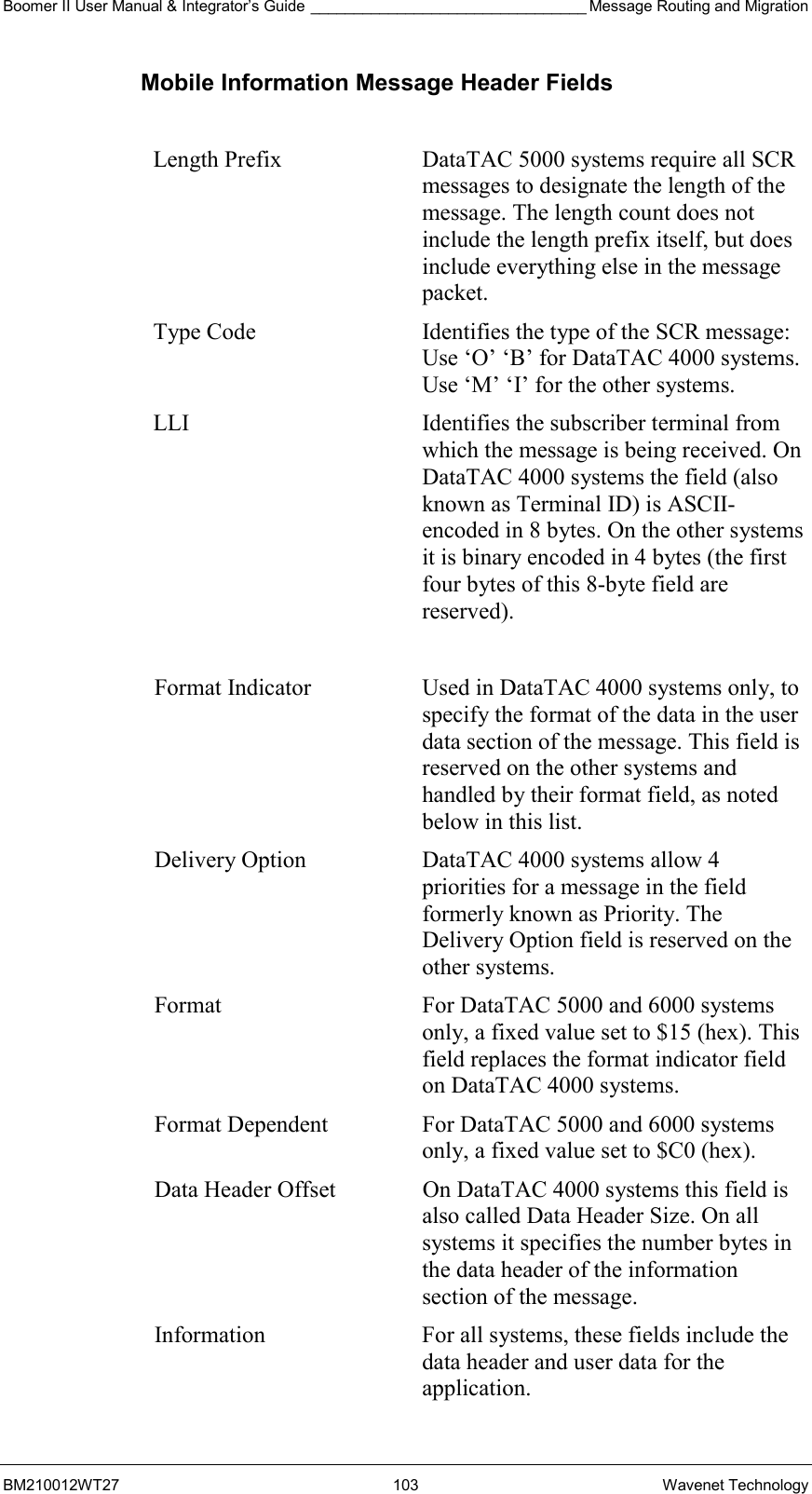 Boomer II User Manual &amp; Integrator’s Guide ________________________________ Message Routing and Migration BM210012WT27 103 Wavenet Technology Mobile Information Message Header Fields  Length Prefix  DataTAC 5000 systems require all SCR messages to designate the length of the message. The length count does not include the length prefix itself, but does include everything else in the message packet. Type Code  Identifies the type of the SCR message: Use ‘O’ ‘B’ for DataTAC 4000 systems. Use ‘M’ ‘I’ for the other systems. LLI  Identifies the subscriber terminal from which the message is being received. On DataTAC 4000 systems the field (also known as Terminal ID) is ASCII-encoded in 8 bytes. On the other systems it is binary encoded in 4 bytes (the first four bytes of this 8-byte field are reserved).  Format Indicator  Used in DataTAC 4000 systems only, to specify the format of the data in the user data section of the message. This field is reserved on the other systems and handled by their format field, as noted below in this list. Delivery Option  DataTAC 4000 systems allow 4 priorities for a message in the field formerly known as Priority. The Delivery Option field is reserved on the other systems. Format  For DataTAC 5000 and 6000 systems only, a fixed value set to $15 (hex). This field replaces the format indicator field on DataTAC 4000 systems. Format Dependent  For DataTAC 5000 and 6000 systems only, a fixed value set to $C0 (hex). Data Header Offset  On DataTAC 4000 systems this field is also called Data Header Size. On all systems it specifies the number bytes in the data header of the information section of the message. Information  For all systems, these fields include the data header and user data for the application. 