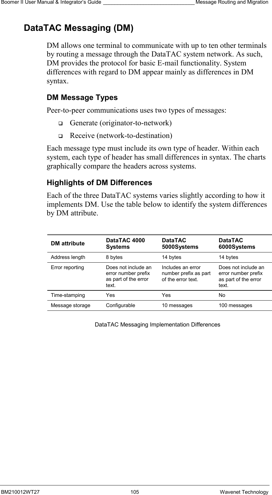 Boomer II User Manual &amp; Integrator’s Guide ________________________________ Message Routing and Migration BM210012WT27 105 Wavenet Technology DataTAC Messaging (DM) DM allows one terminal to communicate with up to ten other terminals by routing a message through the DataTAC system network. As such, DM provides the protocol for basic E-mail functionality. System differences with regard to DM appear mainly as differences in DM syntax. DM Message Types Peer-to-peer communications uses two types of messages:   Generate (originator-to-network)   Receive (network-to-destination) Each message type must include its own type of header. Within each system, each type of header has small differences in syntax. The charts graphically compare the headers across systems. Highlights of DM Differences Each of the three DataTAC systems varies slightly according to how it implements DM. Use the table below to identify the system differences by DM attribute.  DM attribute  DataTAC 4000 Systems DataTAC 5000Systems DataTAC 6000Systems Address length  8 bytes  14 bytes  14 bytes Error reporting  Does not include an error number prefix as part of the error text. Includes an error number prefix as part of the error text. Does not include an error number prefix as part of the error text. Time-stamping Yes  Yes  No Message storage  Configurable  10 messages  100 messages  DataTAC Messaging Implementation Differences   