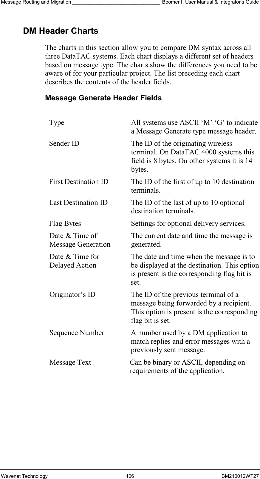 Message Routing and Migration ________________________________ Boomer II User Manual &amp; Integrator’s Guide Wavenet Technology  106  BM210012WT27 DM Header Charts The charts in this section allow you to compare DM syntax across all three DataTAC systems. Each chart displays a different set of headers based on message type. The charts show the differences you need to be aware of for your particular project. The list preceding each chart describes the contents of the header fields.  Message Generate Header Fields  Type  All systems use ASCII ‘M’ ‘G’ to indicate a Message Generate type message header. Sender ID  The ID of the originating wireless terminal. On DataTAC 4000 systems this field is 8 bytes. On other systems it is 14 bytes. First Destination ID  The ID of the first of up to 10 destination terminals. Last Destination ID  The ID of the last of up to 10 optional destination terminals. Flag Bytes  Settings for optional delivery services. Date &amp; Time of Message Generation The current date and time the message is generated. Date &amp; Time for Delayed Action The date and time when the message is to be displayed at the destination. This option is present is the corresponding flag bit is set. Originator’s ID  The ID of the previous terminal of a message being forwarded by a recipient. This option is present is the corresponding flag bit is set. Sequence Number  A number used by a DM application to match replies and error messages with a previously sent message. Message Text  Can be binary or ASCII, depending on requirements of the application.  