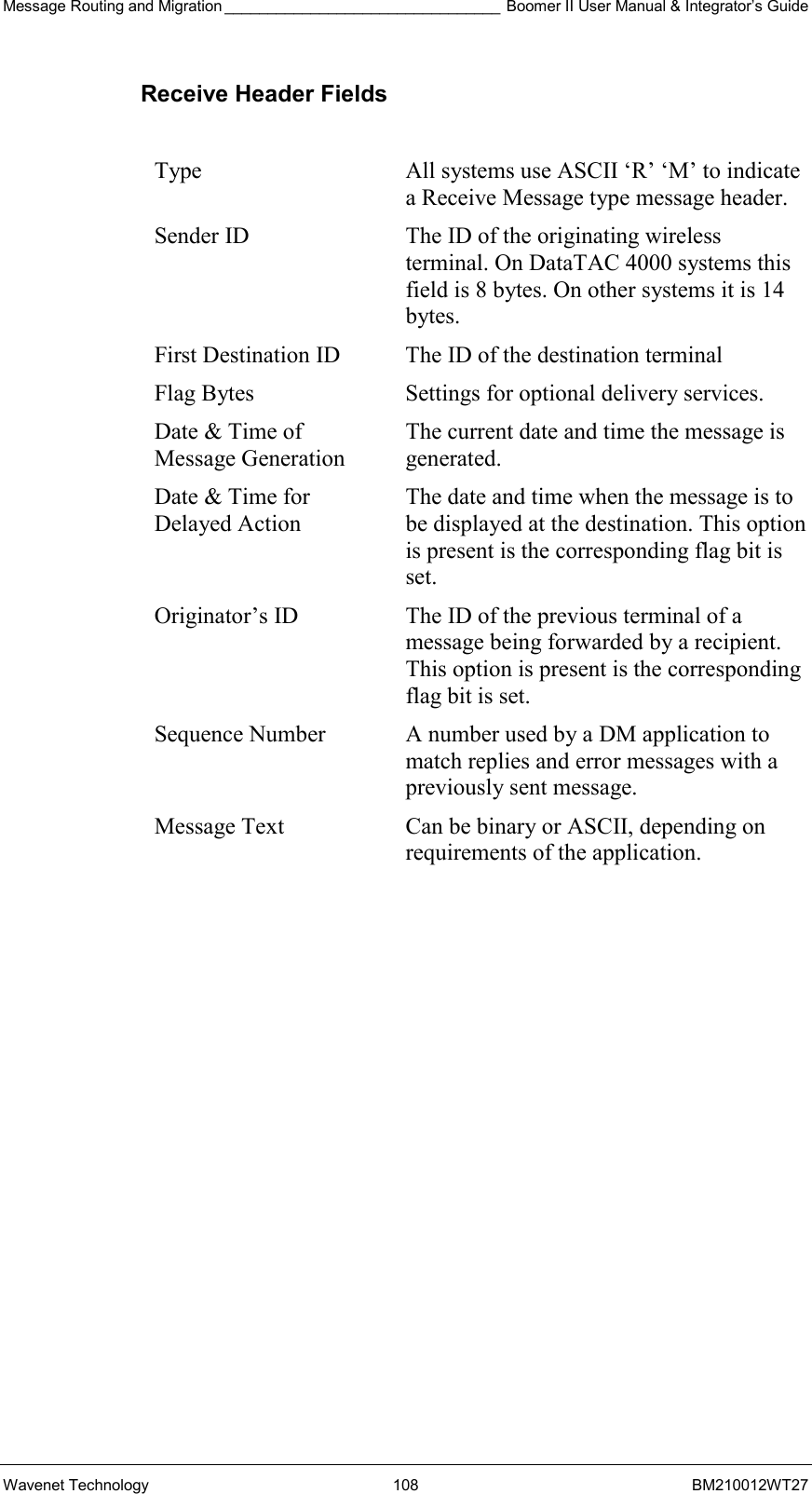 Message Routing and Migration ________________________________ Boomer II User Manual &amp; Integrator’s Guide Wavenet Technology  108  BM210012WT27 Receive Header Fields  Type  All systems use ASCII ‘R’ ‘M’ to indicate a Receive Message type message header. Sender ID  The ID of the originating wireless terminal. On DataTAC 4000 systems this field is 8 bytes. On other systems it is 14 bytes. First Destination ID  The ID of the destination terminal Flag Bytes  Settings for optional delivery services. Date &amp; Time of Message Generation The current date and time the message is generated. Date &amp; Time for Delayed Action The date and time when the message is to be displayed at the destination. This option is present is the corresponding flag bit is set. Originator’s ID  The ID of the previous terminal of a message being forwarded by a recipient. This option is present is the corresponding flag bit is set. Sequence Number  A number used by a DM application to match replies and error messages with a previously sent message. Message Text  Can be binary or ASCII, depending on requirements of the application.  