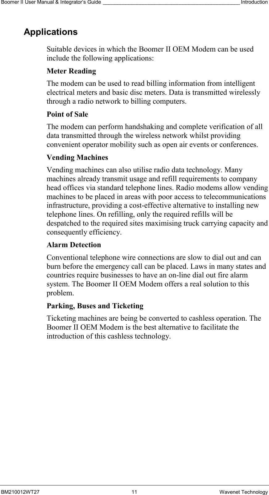 Boomer II User Manual &amp; Integrator’s Guide ________________________________________________ Introduction BM210012WT27 11 Wavenet Technology Applications Suitable devices in which the Boomer II OEM Modem can be used include the following applications: Meter Reading The modem can be used to read billing information from intelligent electrical meters and basic disc meters. Data is transmitted wirelessly through a radio network to billing computers.  Point of Sale The modem can perform handshaking and complete verification of all data transmitted through the wireless network whilst providing convenient operator mobility such as open air events or conferences. Vending Machines Vending machines can also utilise radio data technology. Many machines already transmit usage and refill requirements to company head offices via standard telephone lines. Radio modems allow vending machines to be placed in areas with poor access to telecommunications infrastructure, providing a cost-effective alternative to installing new telephone lines. On refilling, only the required refills will be despatched to the required sites maximising truck carrying capacity and consequently efficiency.  Alarm Detection Conventional telephone wire connections are slow to dial out and can burn before the emergency call can be placed. Laws in many states and countries require businesses to have an on-line dial out fire alarm system. The Boomer II OEM Modem offers a real solution to this problem. Parking, Buses and Ticketing Ticketing machines are being be converted to cashless operation. The Boomer II OEM Modem is the best alternative to facilitate the introduction of this cashless technology. 