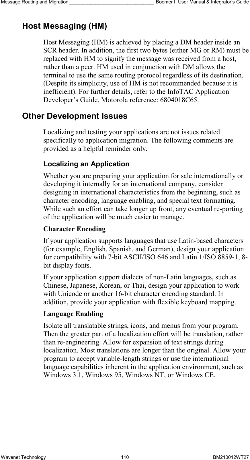 Message Routing and Migration ________________________________ Boomer II User Manual &amp; Integrator’s Guide Wavenet Technology  110  BM210012WT27 Host Messaging (HM) Host Messaging (HM) is achieved by placing a DM header inside an SCR header. In addition, the first two bytes (either MG or RM) must be replaced with HM to signify the message was received from a host, rather than a peer. HM used in conjunction with DM allows the terminal to use the same routing protocol regardless of its destination. (Despite its simplicity, use of HM is not recommended because it is inefficient). For further details, refer to the InfoTAC Application Developer’s Guide, Motorola reference: 6804018C65. Other Development Issues Localizing and testing your applications are not issues related specifically to application migration. The following comments are provided as a helpful reminder only. Localizing an Application Whether you are preparing your application for sale internationally or developing it internally for an international company, consider designing in international characteristics from the beginning, such as character encoding, language enabling, and special text formatting. While such an effort can take longer up front, any eventual re-porting of the application will be much easier to manage. Character Encoding If your application supports languages that use Latin-based characters (for example, English, Spanish, and German), design your application for compatibility with 7-bit ASCII/ISO 646 and Latin 1/ISO 8859-1, 8-bit display fonts. If your application support dialects of non-Latin languages, such as Chinese, Japanese, Korean, or Thai, design your application to work with Unicode or another 16-bit character encoding standard. In addition, provide your application with flexible keyboard mapping. Language Enabling Isolate all translatable strings, icons, and menus from your program. Then the greater part of a localization effort will be translation, rather than re-engineering. Allow for expansion of text strings during localization. Most translations are longer than the original. Allow your program to accept variable-length strings or use the international language capabilities inherent in the application environment, such as Windows 3.1, Windows 95, Windows NT, or Windows CE.    