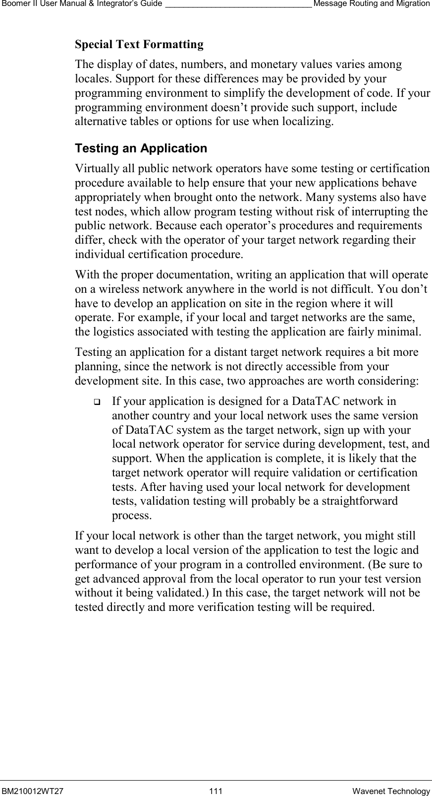 Boomer II User Manual &amp; Integrator’s Guide ________________________________ Message Routing and Migration BM210012WT27 111 Wavenet Technology Special Text Formatting The display of dates, numbers, and monetary values varies among locales. Support for these differences may be provided by your programming environment to simplify the development of code. If your programming environment doesn’t provide such support, include alternative tables or options for use when localizing. Testing an Application Virtually all public network operators have some testing or certification procedure available to help ensure that your new applications behave appropriately when brought onto the network. Many systems also have test nodes, which allow program testing without risk of interrupting the public network. Because each operator’s procedures and requirements differ, check with the operator of your target network regarding their individual certification procedure. With the proper documentation, writing an application that will operate on a wireless network anywhere in the world is not difficult. You don’t have to develop an application on site in the region where it will operate. For example, if your local and target networks are the same, the logistics associated with testing the application are fairly minimal. Testing an application for a distant target network requires a bit more planning, since the network is not directly accessible from your development site. In this case, two approaches are worth considering:   If your application is designed for a DataTAC network in another country and your local network uses the same version of DataTAC system as the target network, sign up with your local network operator for service during development, test, and support. When the application is complete, it is likely that the target network operator will require validation or certification tests. After having used your local network for development tests, validation testing will probably be a straightforward process. If your local network is other than the target network, you might still want to develop a local version of the application to test the logic and performance of your program in a controlled environment. (Be sure to get advanced approval from the local operator to run your test version without it being validated.) In this case, the target network will not be tested directly and more verification testing will be required.  