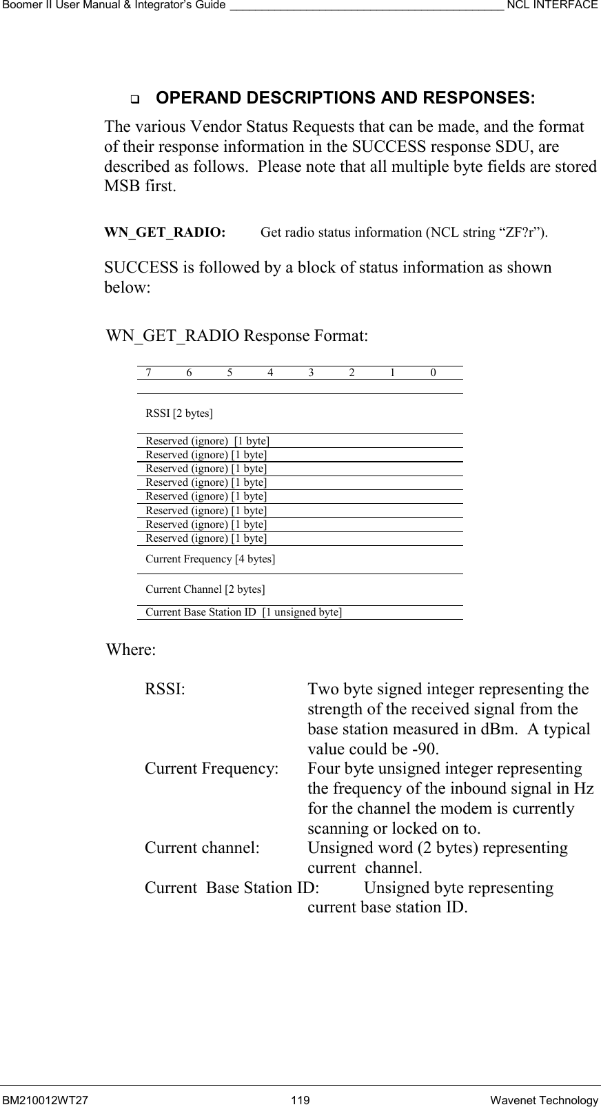 Boomer II User Manual &amp; Integrator’s Guide ___________________________________________ NCL INTERFACE  BM210012WT27 119 Wavenet Technology    OPERAND DESCRIPTIONS AND RESPONSES: The various Vendor Status Requests that can be made, and the format of their response information in the SUCCESS response SDU, are described as follows.  Please note that all multiple byte fields are stored MSB first.  WN_GET_RADIO:  Get radio status information (NCL string “ZF?r”).  SUCCESS is followed by a block of status information as shown below:   WN_GET_RADIO Response Format:  7 6 5 4 3 2 1 0   RSSI [2 bytes] Reserved (ignore)  [1 byte] Reserved (ignore) [1 byte] Reserved (ignore) [1 byte] Reserved (ignore) [1 byte] Reserved (ignore) [1 byte] Reserved (ignore) [1 byte] Reserved (ignore) [1 byte] Reserved (ignore) [1 byte] Current Frequency [4 bytes] Current Channel [2 bytes] Current Base Station ID  [1 unsigned byte]  Where:  RSSI:  Two byte signed integer representing the strength of the received signal from the base station measured in dBm.  A typical value could be -90. Current Frequency:   Four byte unsigned integer representing the frequency of the inbound signal in Hz for the channel the modem is currently scanning or locked on to. Current channel:  Unsigned word (2 bytes) representing current  channel. Current  Base Station ID:   Unsigned byte representing current base station ID.  