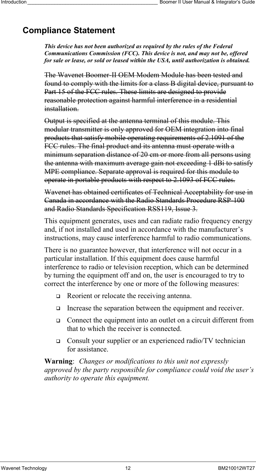 Introduction ________________________________________________ Boomer II User Manual &amp; Integrator’s Guide Wavenet Technology  12  BM210012WT27 Compliance Statement This device has not been authorized as required by the rules of the Federal Communications Commission (FCC). This device is not, and may not be, offered for sale or lease, or sold or leased within the USA, until authorization is obtained.   The Wavenet Boomer-II OEM Modem Module has been tested and found to comply with the limits for a class B digital device, pursuant to Part 15 of the FCC rules. These limits are designed to provide reasonable protection against harmful interference in a residential installation.  Output is specified at the antenna terminal of this module. This modular transmitter is only approved for OEM integration into final products that satisfy mobile operating requirements of 2.1091 of the FCC rules. The final product and its antenna must operate with a minimum separation distance of 20 cm or more from all persons using the antenna with maximum average gain not exceeding 1 dBi to satisfy MPE compliance. Separate approval is required for this module to operate in portable products with respect to 2.1093 of FCC rules. Wavenet has obtained certificates of Technical Acceptability for use in Canada in accordance with the Radio Standards Procedure RSP-100 and Radio Standards Specification RSS119, Issue 3. This equipment generates, uses and can radiate radio frequency energy and, if not installed and used in accordance with the manufacturer’s instructions, may cause interference harmful to radio communications. There is no guarantee however, that interference will not occur in a particular installation. If this equipment does cause harmful interference to radio or television reception, which can be determined by turning the equipment off and on, the user is encouraged to try to correct the interference by one or more of the following measures:   Reorient or relocate the receiving antenna.   Increase the separation between the equipment and receiver.   Connect the equipment into an outlet on a circuit different from that to which the receiver is connected.   Consult your supplier or an experienced radio/TV technician for assistance. Warning:  Changes or modifications to this unit not expressly approved by the party responsible for compliance could void the user’s authority to operate this equipment. 