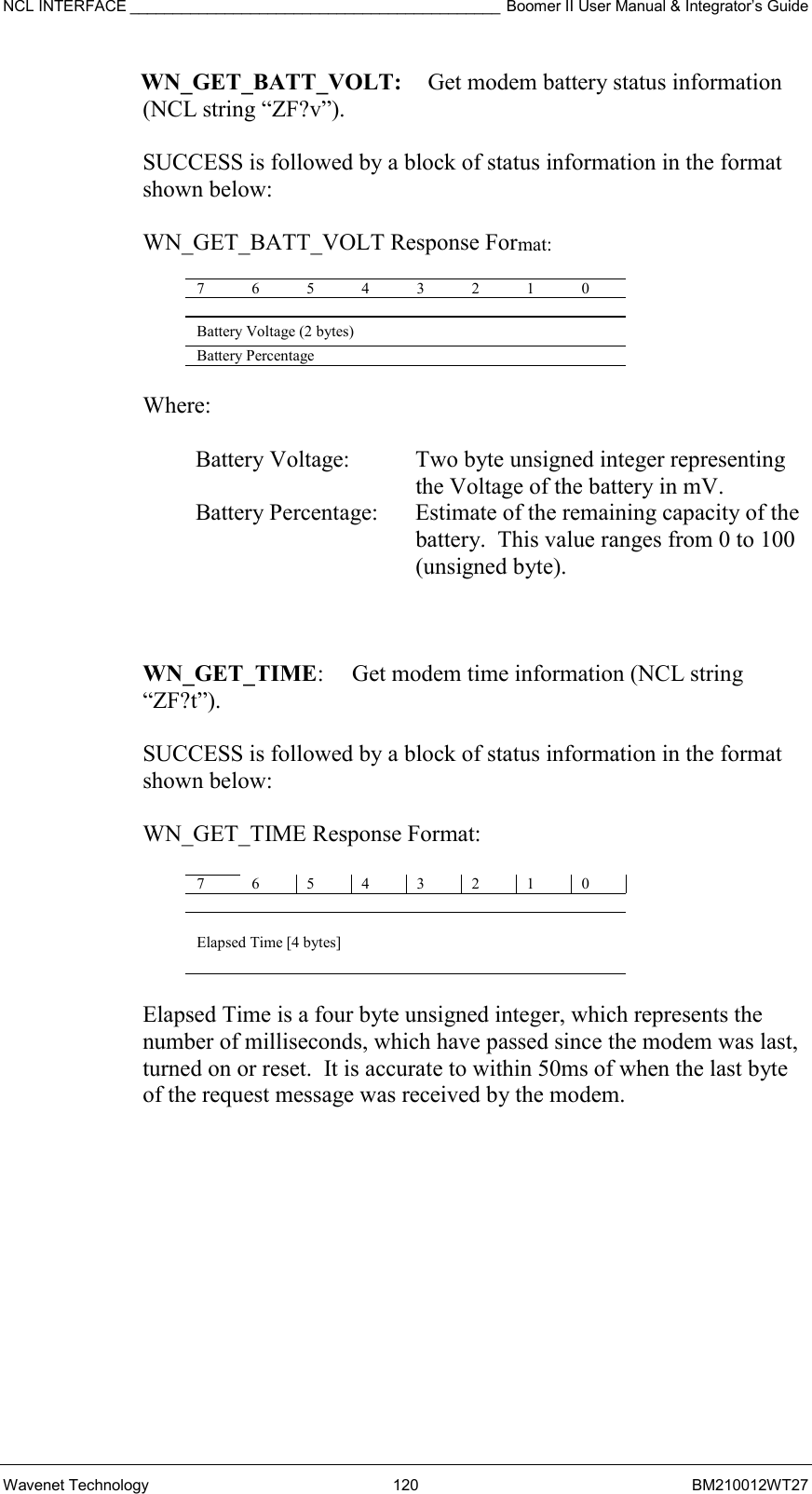 NCL INTERFACE ___________________________________________ Boomer II User Manual &amp; Integrator’s Guide Wavenet Technology  120  BM210012WT27 WN_GET_BATT_VOLT:   Get modem battery status information  (NCL string “ZF?v”).  SUCCESS is followed by a block of status information in the format shown below:  WN_GET_BATT_VOLT Response Format:  7 6 5 4 3 2 1 0   Battery Voltage (2 bytes) Battery Percentage    Where:  Battery Voltage:  Two byte unsigned integer representing the Voltage of the battery in mV. Battery Percentage:  Estimate of the remaining capacity of the battery.  This value ranges from 0 to 100 (unsigned byte).    WN_GET_TIME:  Get modem time information (NCL string “ZF?t”).  SUCCESS is followed by a block of status information in the format  shown below:   WN_GET_TIME Response Format:  7 6 5 4 3 2 1 0  Elapsed Time [4 bytes]  Elapsed Time is a four byte unsigned integer, which represents the  number of milliseconds, which have passed since the modem was last,  turned on or reset.  It is accurate to within 50ms of when the last byte  of the request message was received by the modem.    