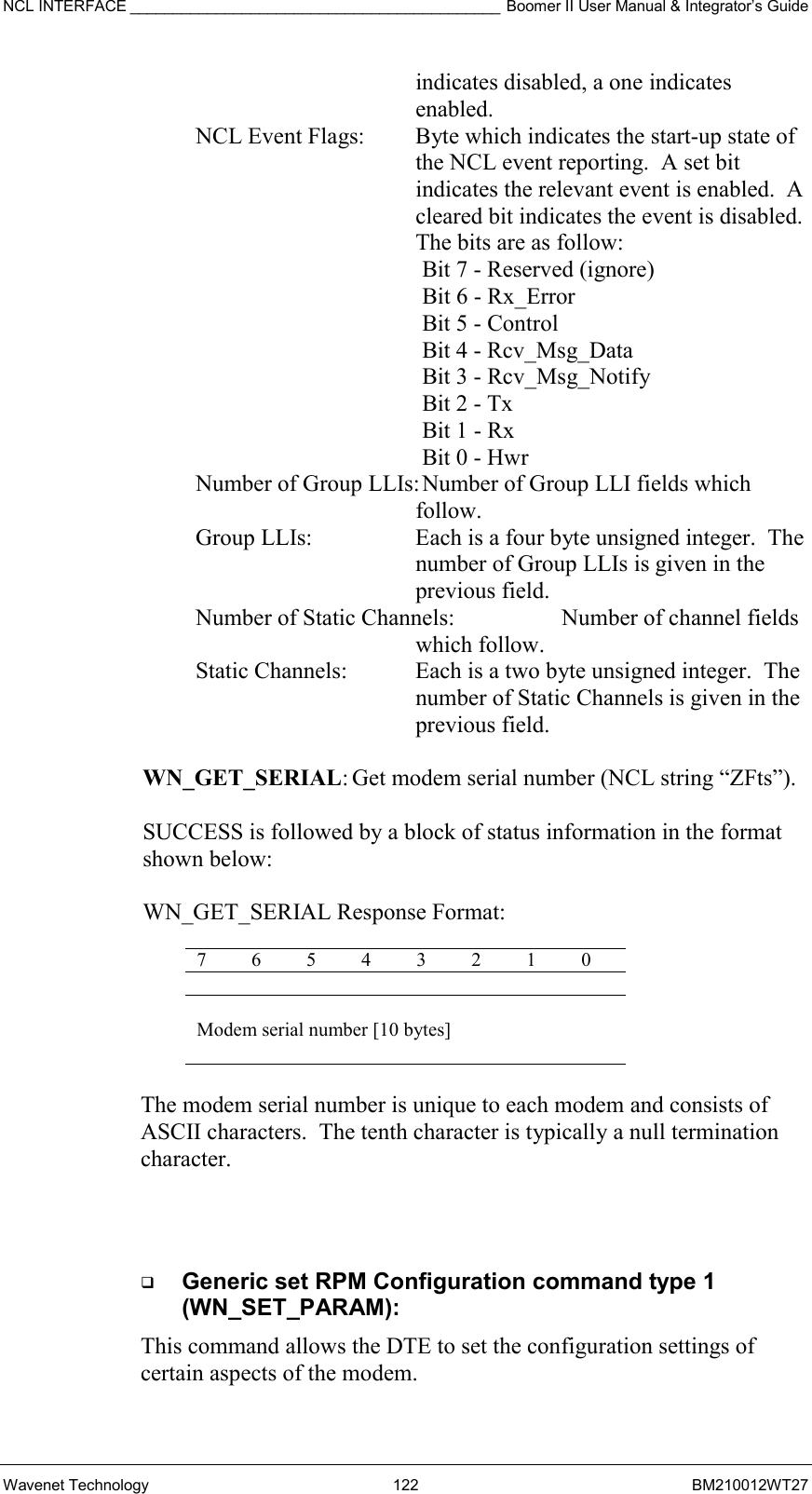 NCL INTERFACE ___________________________________________ Boomer II User Manual &amp; Integrator’s Guide Wavenet Technology  122  BM210012WT27 indicates disabled, a one indicates enabled. NCL Event Flags:   Byte which indicates the start-up state of the NCL event reporting.  A set bit indicates the relevant event is enabled.  A cleared bit indicates the event is disabled.  The bits are as follow:  Bit 7 - Reserved (ignore) Bit 6 - Rx_Error Bit 5 - Control Bit 4 - Rcv_Msg_Data Bit 3 - Rcv_Msg_Notify Bit 2 - Tx Bit 1 - Rx Bit 0 - Hwr Number of Group LLIs: Number of Group LLI fields which follow. Group LLIs:  Each is a four byte unsigned integer.  The number of Group LLIs is given in the previous field. Number of Static Channels:    Number of channel fields which follow. Static Channels:  Each is a two byte unsigned integer.  The number of Static Channels is given in the previous field.  WN_GET_SERIAL: Get modem serial number (NCL string “ZFts”).  SUCCESS is followed by a block of status information in the format  shown below:   WN_GET_SERIAL Response Format:  7 6 5 4 3 2 1 0  Modem serial number [10 bytes]  The modem serial number is unique to each modem and consists of  ASCII characters.  The tenth character is typically a null termination character.     Generic set RPM Configuration command type 1 (WN_SET_PARAM): This command allows the DTE to set the configuration settings of certain aspects of the modem. 