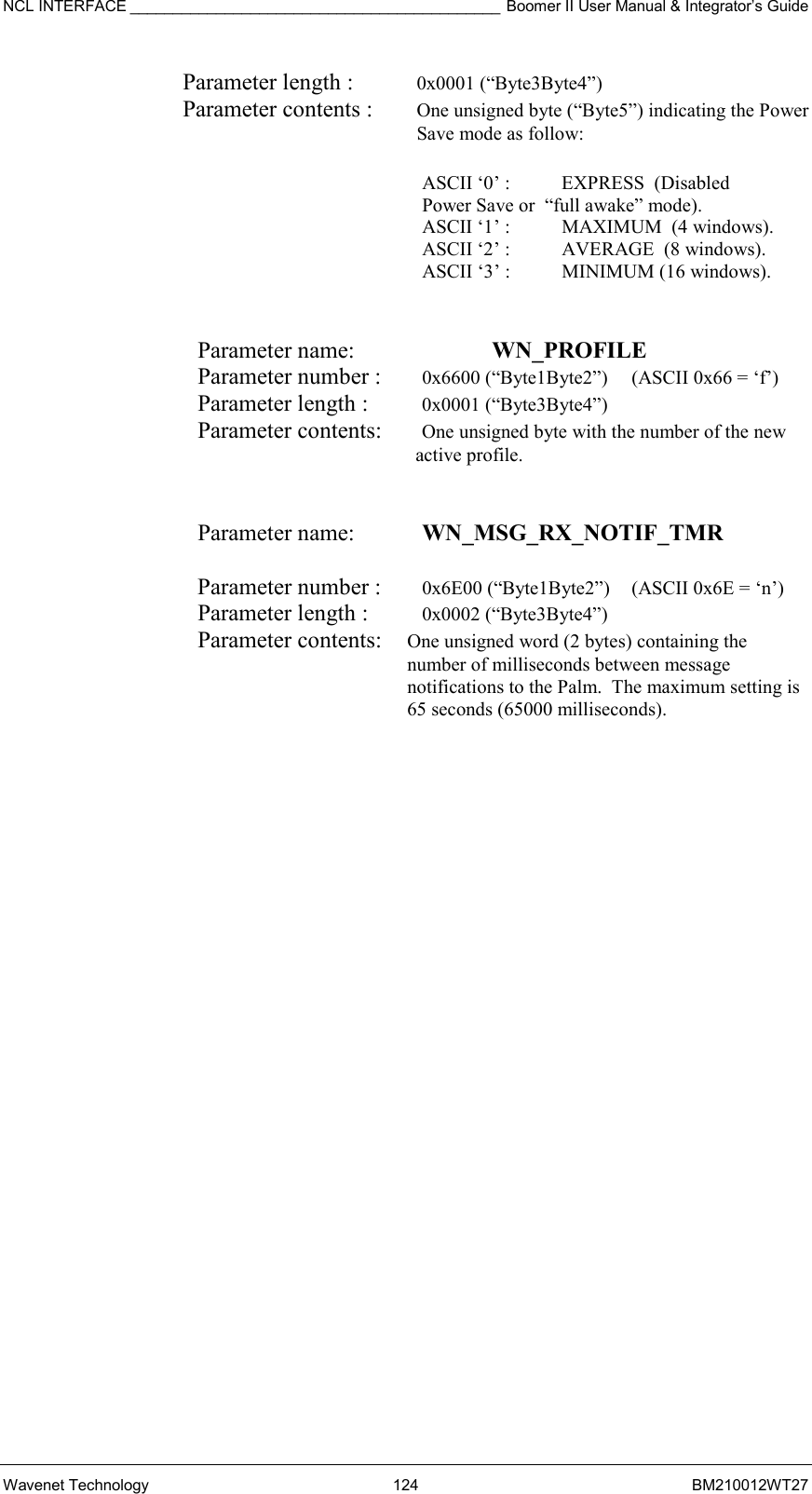 NCL INTERFACE ___________________________________________ Boomer II User Manual &amp; Integrator’s Guide Wavenet Technology  124  BM210012WT27 Parameter length :  0x0001 (“Byte3Byte4”) Parameter contents :  One unsigned byte (“Byte5”) indicating the Power Save mode as follow:  ASCII ‘0’ :  EXPRESS  (Disabled    Power Save or  “full awake” mode). ASCII ‘1’ :    MAXIMUM  (4 windows).   ASCII ‘2’ :     AVERAGE  (8 windows).   ASCII ‘3’ :      MINIMUM (16 windows).   Parameter name:    WN_PROFILE    Parameter number :   0x6600 (“Byte1Byte2”)  (ASCII 0x66 = ‘f’) Parameter length :   0x0001 (“Byte3Byte4”) Parameter contents:   One unsigned byte with the number of the new active profile.   Parameter name:    WN_MSG_RX_NOTIF_TMR   Parameter number :    0x6E00 (“Byte1Byte2”)  (ASCII 0x6E = ‘n’) Parameter length :    0x0002 (“Byte3Byte4”) Parameter contents:  One unsigned word (2 bytes) containing the number of milliseconds between message notifications to the Palm.  The maximum setting is 65 seconds (65000 milliseconds).  