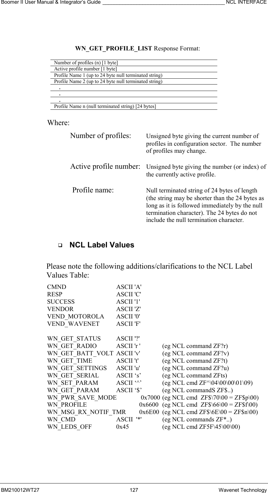 Boomer II User Manual &amp; Integrator’s Guide ___________________________________________ NCL INTERFACE  BM210012WT27 127 Wavenet Technology    WN_GET_PROFILE_LIST Response Format:  Number of profiles (n) [1 byte] Active profile number [1 byte] Profile Name 1 (up to 24 byte null terminated string) Profile Name 2 (up to 24 byte null terminated string)     .     .     . Profile Name n (null terminated string) [24 bytes]   Where: Number of profiles:  Unsigned byte giving the current number of profiles in configuration sector.  The number of profiles may change.  Active profile number:  Unsigned byte giving the number (or index) of the currently active profile.  Profile name:  Null terminated string of 24 bytes of length  (the string may be shorter than the 24 bytes as long as it is followed immediately by the null termination character). The 24 bytes do not include the null termination character.    NCL Label Values  Please note the following additions/clarifications to the NCL Label Values Table: CMND   ASCII &apos;A&apos; RESP   ASCII &apos;C&apos; SUCCESS   ASCII &apos;1&apos; VENDOR   ASCII &apos;Z&apos; VEND_MOTOROLA ASCII &apos;0&apos; VEND_WAVENET ASCII &apos;F&apos;  WN_GET_STATUS ASCII &apos;?&apos; WN_GET_RADIO  ASCII &apos;r &apos;  (eg NCL command ZF?r) WN_GET_BATT_VOLT  ASCII &apos;v&apos;  (eg NCL command ZF?v) WN_GET_TIME   ASCII &apos;t&apos;   (eg NCL command ZF?t) WN_GET_SETTINGS  ASCII &apos;u&apos;  (eg NCL command ZF?u) WN_GET_SERIAL  ASCII ‘s’  (eg NCL command ZFts)   WN_SET_PARAM  ASCII ‘^’  (eg NCL cmd ZF^\04\00\00\01\09) WN_GET_PARAM  ASCII ‘$’  (eg NCL commandS ZF$..) WN_PWR_SAVE_MODE   0x7000  (eg NCL cmd  ZF$\70\00 = ZF$p\00) WN_PROFILE      0x6600   (eg NCL cmd  ZF$\66\00 = ZF$f\00) WN_MSG_RX_NOTIF_TMR  0x6E00  (eg NCL cmd ZF$\6E\00 = ZF$n\00) WN_CMD             ASCII  &apos;*&apos;   (eg NCL commands ZF*..) WN_LEDS_OFF  0x45  (eg NCL cmd ZF5F\45\00\00)  