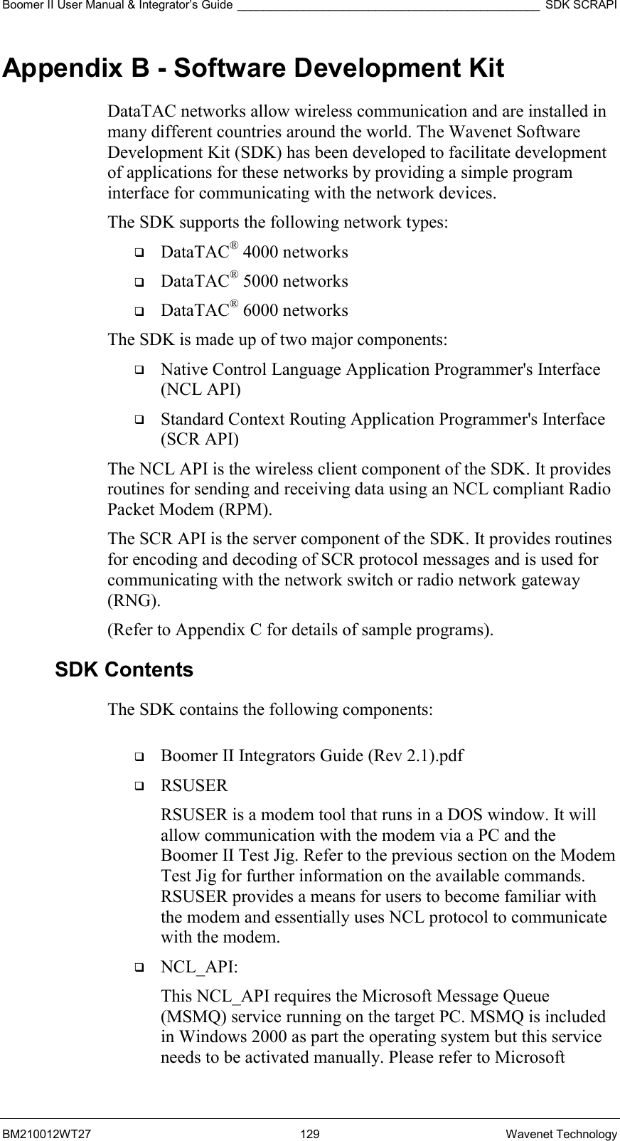 Boomer II User Manual &amp; Integrator’s Guide ______________________________________________ SDK SCRAPI BM210012WT27 129 Wavenet Technology Appendix B - Software Development Kit DataTAC networks allow wireless communication and are installed in many different countries around the world. The Wavenet Software Development Kit (SDK) has been developed to facilitate development of applications for these networks by providing a simple program interface for communicating with the network devices.  The SDK supports the following network types:   DataTAC® 4000 networks   DataTAC® 5000 networks   DataTAC® 6000 networks The SDK is made up of two major components:   Native Control Language Application Programmer&apos;s Interface (NCL API)   Standard Context Routing Application Programmer&apos;s Interface (SCR API) The NCL API is the wireless client component of the SDK. It provides routines for sending and receiving data using an NCL compliant Radio Packet Modem (RPM). The SCR API is the server component of the SDK. It provides routines for encoding and decoding of SCR protocol messages and is used for communicating with the network switch or radio network gateway (RNG). (Refer to Appendix C for details of sample programs). SDK Contents The SDK contains the following components:     Boomer II Integrators Guide (Rev 2.1).pdf   RSUSER RSUSER is a modem tool that runs in a DOS window. It will allow communication with the modem via a PC and the Boomer II Test Jig. Refer to the previous section on the Modem Test Jig for further information on the available commands. RSUSER provides a means for users to become familiar with the modem and essentially uses NCL protocol to communicate with the modem.   NCL_API:  This NCL_API requires the Microsoft Message Queue (MSMQ) service running on the target PC. MSMQ is included in Windows 2000 as part the operating system but this service needs to be activated manually. Please refer to Microsoft 