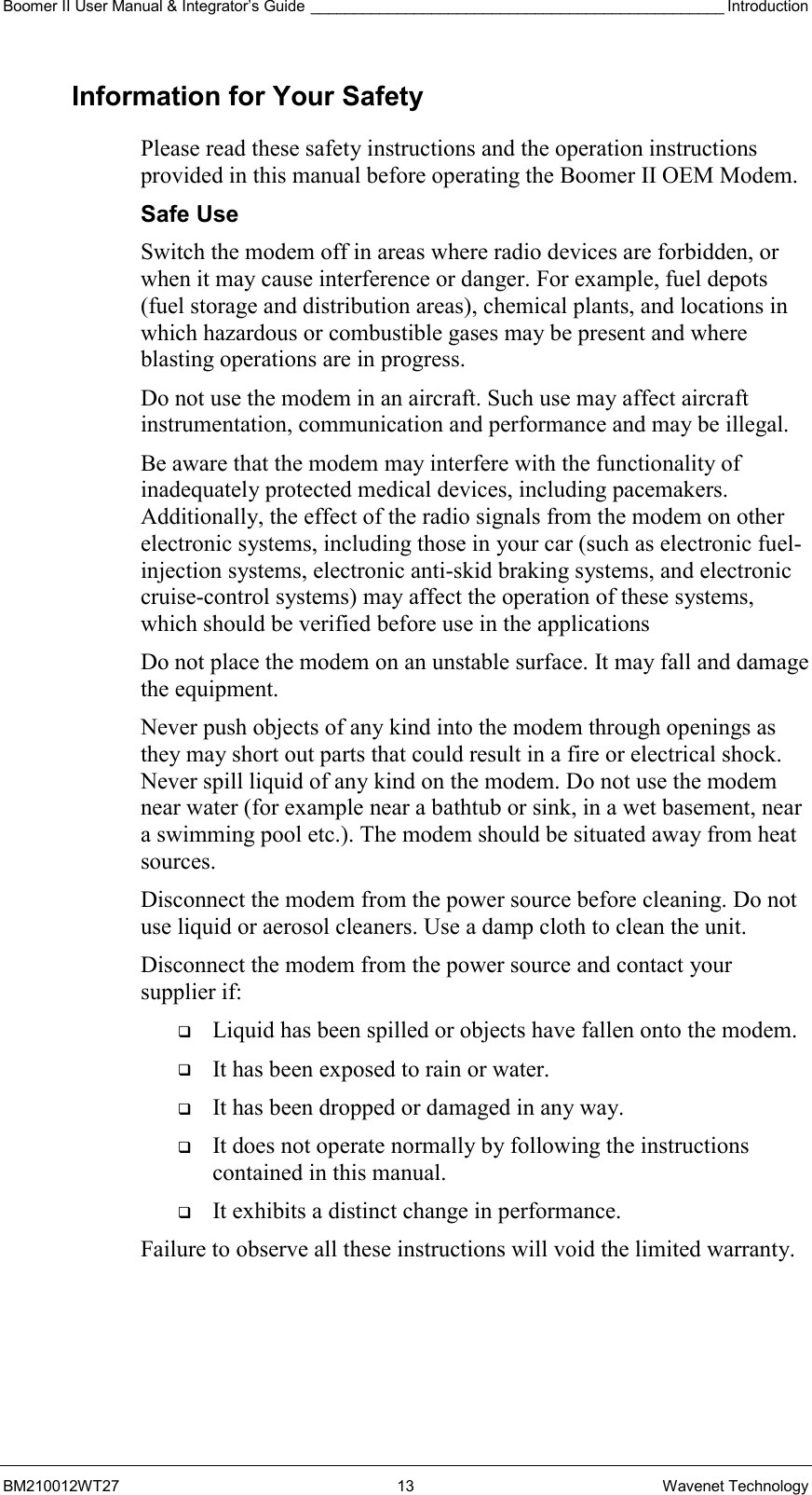 Boomer II User Manual &amp; Integrator’s Guide ________________________________________________ Introduction BM210012WT27 13 Wavenet Technology Information for Your Safety Please read these safety instructions and the operation instructions provided in this manual before operating the Boomer II OEM Modem. Safe Use Switch the modem off in areas where radio devices are forbidden, or when it may cause interference or danger. For example, fuel depots (fuel storage and distribution areas), chemical plants, and locations in which hazardous or combustible gases may be present and where blasting operations are in progress. Do not use the modem in an aircraft. Such use may affect aircraft instrumentation, communication and performance and may be illegal. Be aware that the modem may interfere with the functionality of inadequately protected medical devices, including pacemakers. Additionally, the effect of the radio signals from the modem on other electronic systems, including those in your car (such as electronic fuel-injection systems, electronic anti-skid braking systems, and electronic cruise-control systems) may affect the operation of these systems, which should be verified before use in the applications Do not place the modem on an unstable surface. It may fall and damage the equipment. Never push objects of any kind into the modem through openings as they may short out parts that could result in a fire or electrical shock. Never spill liquid of any kind on the modem. Do not use the modem near water (for example near a bathtub or sink, in a wet basement, near a swimming pool etc.). The modem should be situated away from heat sources. Disconnect the modem from the power source before cleaning. Do not use liquid or aerosol cleaners. Use a damp cloth to clean the unit. Disconnect the modem from the power source and contact your supplier if:   Liquid has been spilled or objects have fallen onto the modem.   It has been exposed to rain or water.   It has been dropped or damaged in any way.   It does not operate normally by following the instructions contained in this manual.   It exhibits a distinct change in performance. Failure to observe all these instructions will void the limited warranty. 
