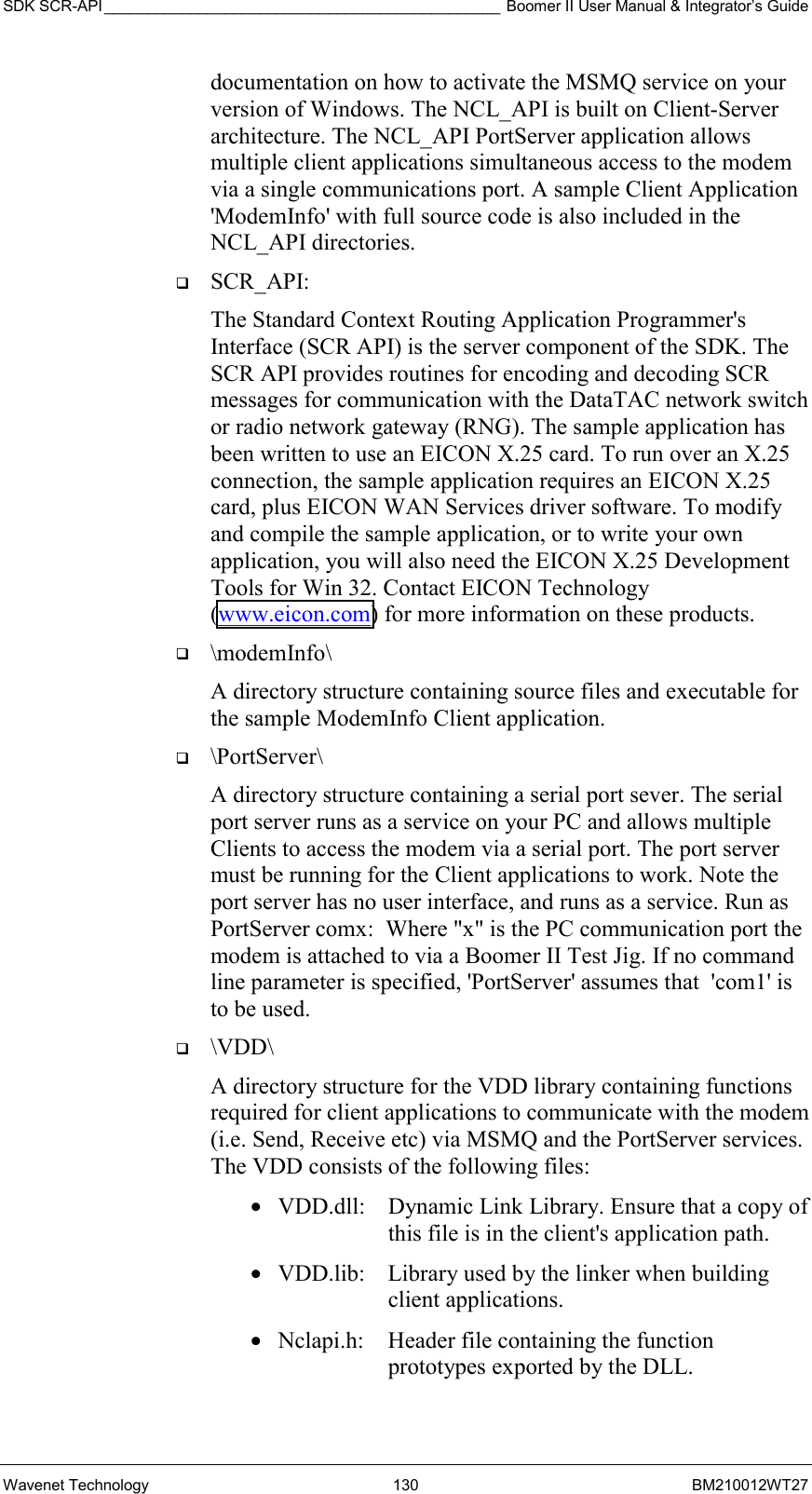 SDK SCR-API ______________________________________________ Boomer II User Manual &amp; Integrator’s Guide Wavenet Technology  130  BM210012WT27 documentation on how to activate the MSMQ service on your version of Windows. The NCL_API is built on Client-Server architecture. The NCL_API PortServer application allows multiple client applications simultaneous access to the modem via a single communications port. A sample Client Application &apos;ModemInfo&apos; with full source code is also included in the NCL_API directories.    SCR_API: The Standard Context Routing Application Programmer&apos;s Interface (SCR API) is the server component of the SDK. The SCR API provides routines for encoding and decoding SCR messages for communication with the DataTAC network switch or radio network gateway (RNG). The sample application has been written to use an EICON X.25 card. To run over an X.25 connection, the sample application requires an EICON X.25 card, plus EICON WAN Services driver software. To modify and compile the sample application, or to write your own application, you will also need the EICON X.25 Development Tools for Win 32. Contact EICON Technology (www.eicon.com) for more information on these products.   \modemInfo\  A directory structure containing source files and executable for the sample ModemInfo Client application.   \PortServer\   A directory structure containing a serial port sever. The serial port server runs as a service on your PC and allows multiple Clients to access the modem via a serial port. The port server must be running for the Client applications to work. Note the port server has no user interface, and runs as a service. Run as PortServer comx:  Where &quot;x&quot; is the PC communication port the modem is attached to via a Boomer II Test Jig. If no command line parameter is specified, &apos;PortServer&apos; assumes that  &apos;com1&apos; is to be used.   \VDD\  A directory structure for the VDD library containing functions required for client applications to communicate with the modem (i.e. Send, Receive etc) via MSMQ and the PortServer services. The VDD consists of the following files:   •  VDD.dll:   Dynamic Link Library. Ensure that a copy of this file is in the client&apos;s application path.  •  VDD.lib:   Library used by the linker when building client applications. •  Nclapi.h:  Header file containing the function prototypes exported by the DLL.    