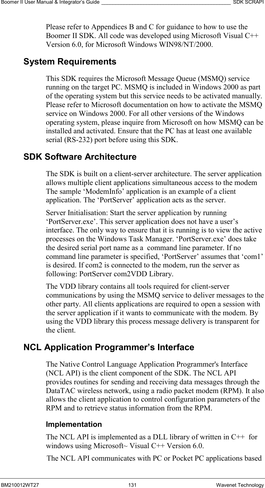 Boomer II User Manual &amp; Integrator’s Guide ______________________________________________ SDK SCRAPI BM210012WT27 131 Wavenet Technology Please refer to Appendices B and C for guidance to how to use the Boomer II SDK. All code was developed using Microsoft Visual C++ Version 6.0, for Microsoft Windows WIN98/NT/2000. System Requirements This SDK requires the Microsoft Message Queue (MSMQ) service running on the target PC. MSMQ is included in Windows 2000 as part of the operating system but this service needs to be activated manually. Please refer to Microsoft documentation on how to activate the MSMQ service on Windows 2000. For all other versions of the Windows operating system, please inquire from Microsoft on how MSMQ can be installed and activated. Ensure that the PC has at least one available serial (RS-232) port before using this SDK. SDK Software Architecture The SDK is built on a client-server architecture. The server application allows multiple client applications simultaneous access to the modem The sample ‘ModemInfo’ application is an example of a client application. The ‘PortServer’ application acts as the server. Server Initialisation: Start the server application by running ‘PortServer.exe’. This server application does not have a user’s interface. The only way to ensure that it is running is to view the active processes on the Windows Task Manager. ‘PortServer.exe’ does take the desired serial port name as a  command line parameter. If no command line parameter is specified, ‘PortServer’ assumes that ‘com1’ is desired. If com2 is connected to the modem, run the server as following: PortServer com2VDD Library.  The VDD library contains all tools required for client-server communications by using the MSMQ service to deliver messages to the other party. All clients applications are required to open a session with the server application if it wants to communicate with the modem. By using the VDD library this process message delivery is transparent for the client.  NCL Application Programmer’s Interface The Native Control Language Application Programmer&apos;s Interface (NCL API) is the client component of the SDK. The NCL API provides routines for sending and receiving data messages through the DataTAC wireless network, using a radio packet modem (RPM). It also allows the client application to control configuration parameters of the RPM and to retrieve status information from the RPM. Implementation The NCL API is implemented as a DLL library of written in C++  for windows using Microsoft~ Visual C++ Version 6.0.  The NCL API communicates with PC or Pocket PC applications based  