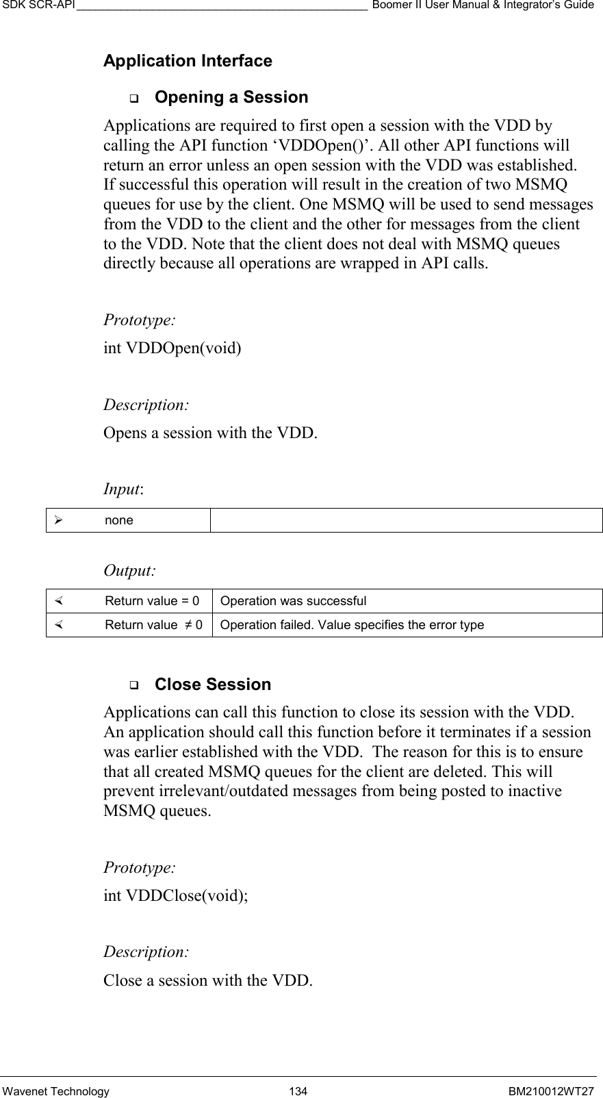 SDK SCR-API ______________________________________________ Boomer II User Manual &amp; Integrator’s Guide Wavenet Technology  134  BM210012WT27 Application Interface   Opening a Session Applications are required to first open a session with the VDD by calling the API function ‘VDDOpen()’. All other API functions will return an error unless an open session with the VDD was established.   If successful this operation will result in the creation of two MSMQ queues for use by the client. One MSMQ will be used to send messages from the VDD to the client and the other for messages from the client to the VDD. Note that the client does not deal with MSMQ queues directly because all operations are wrapped in API calls.   Prototype: int VDDOpen(void)  Description: Opens a session with the VDD.   Input:   none   Output:    Return value = 0   Operation was successful   Return value  ≠ 0  Operation failed. Value specifies the error type    Close Session Applications can call this function to close its session with the VDD. An application should call this function before it terminates if a session was earlier established with the VDD.  The reason for this is to ensure that all created MSMQ queues for the client are deleted. This will prevent irrelevant/outdated messages from being posted to inactive MSMQ queues.  Prototype: int VDDClose(void);  Description: Close a session with the VDD.  