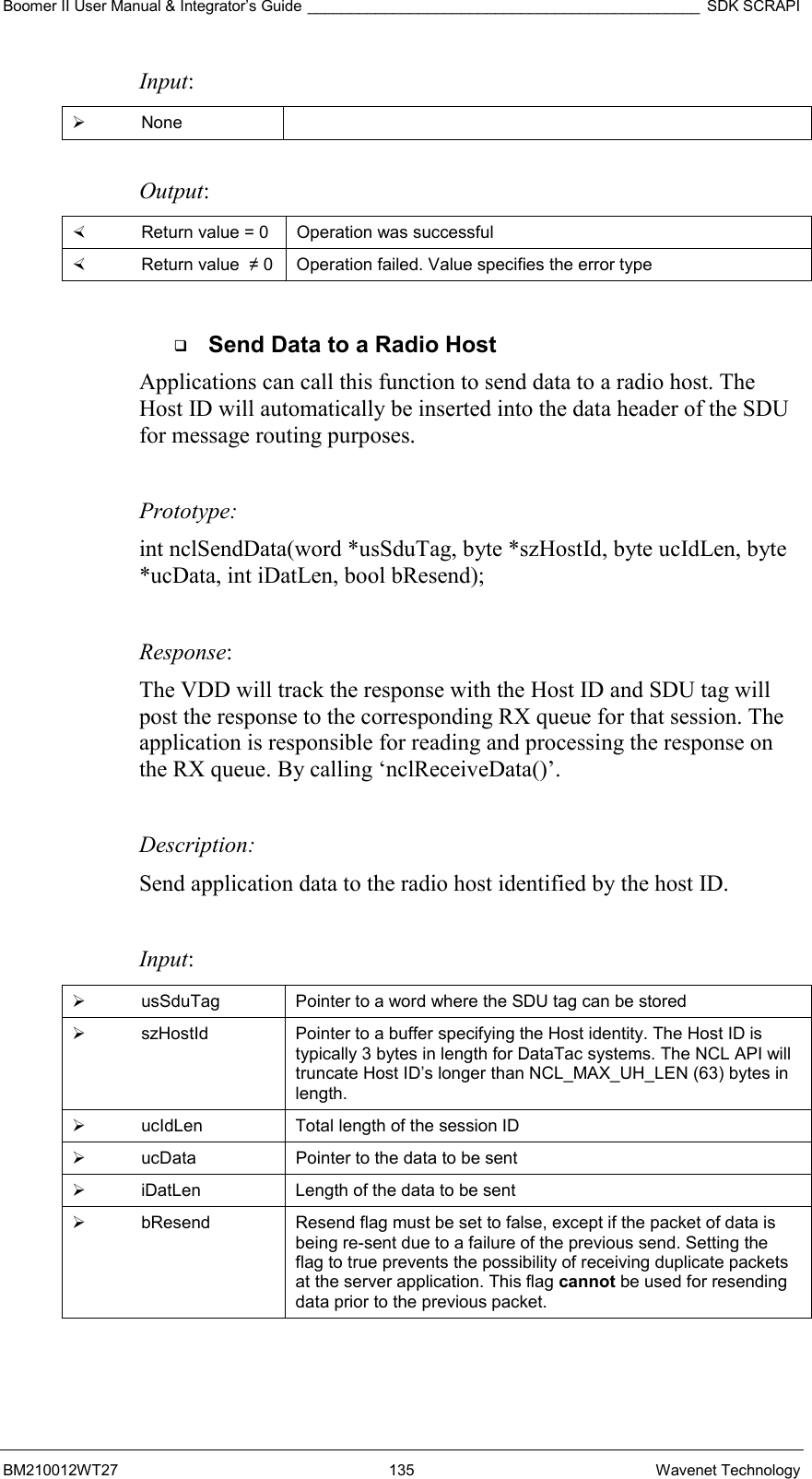 Boomer II User Manual &amp; Integrator’s Guide ______________________________________________ SDK SCRAPI BM210012WT27 135 Wavenet Technology Input:   None   Output:    Return value = 0   Operation was successful   Return value  ≠ 0  Operation failed. Value specifies the error type    Send Data to a Radio Host Applications can call this function to send data to a radio host. The Host ID will automatically be inserted into the data header of the SDU for message routing purposes.    Prototype: int nclSendData(word *usSduTag, byte *szHostId, byte ucIdLen, byte *ucData, int iDatLen, bool bResend);  Response:  The VDD will track the response with the Host ID and SDU tag will post the response to the corresponding RX queue for that session. The application is responsible for reading and processing the response on the RX queue. By calling ‘nclReceiveData()’.   Description: Send application data to the radio host identified by the host ID.   Input:   usSduTag  Pointer to a word where the SDU tag can be stored   szHostId  Pointer to a buffer specifying the Host identity. The Host ID is typically 3 bytes in length for DataTac systems. The NCL API will truncate Host ID’s longer than NCL_MAX_UH_LEN (63) bytes in length.   ucIdLen  Total length of the session ID   ucData  Pointer to the data to be sent   iDatLen  Length of the data to be sent   bResend  Resend flag must be set to false, except if the packet of data is being re-sent due to a failure of the previous send. Setting the flag to true prevents the possibility of receiving duplicate packets at the server application. This flag cannot be used for resending data prior to the previous packet.  