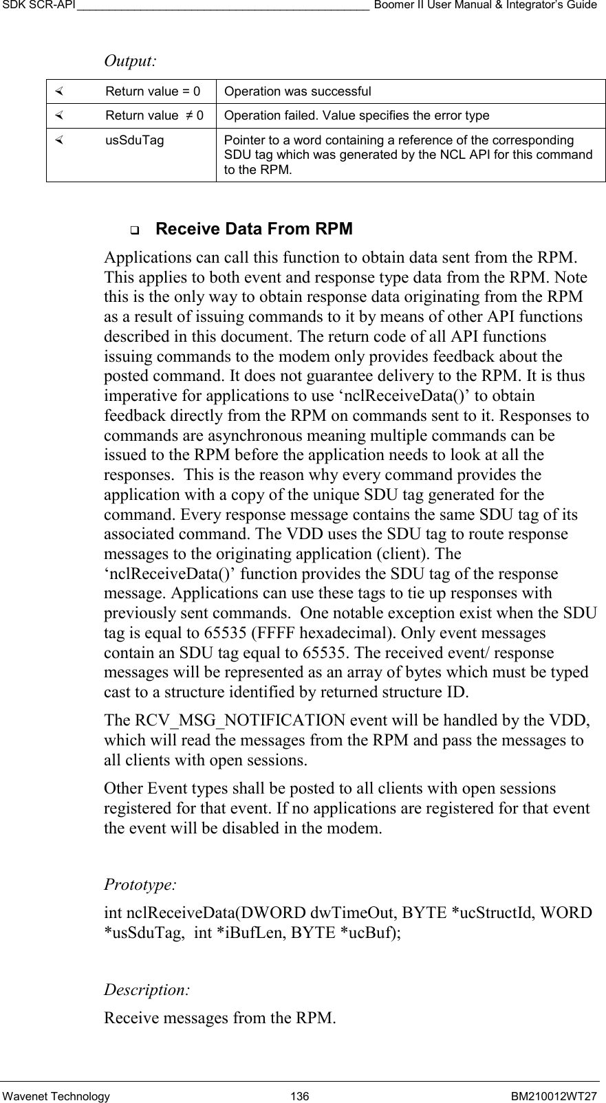 SDK SCR-API ______________________________________________ Boomer II User Manual &amp; Integrator’s Guide Wavenet Technology  136  BM210012WT27 Output:    Return value = 0   Operation was successful   Return value  ≠ 0  Operation failed. Value specifies the error type   usSduTag  Pointer to a word containing a reference of the corresponding SDU tag which was generated by the NCL API for this command to the RPM.    Receive Data From RPM Applications can call this function to obtain data sent from the RPM. This applies to both event and response type data from the RPM. Note this is the only way to obtain response data originating from the RPM as a result of issuing commands to it by means of other API functions described in this document. The return code of all API functions issuing commands to the modem only provides feedback about the posted command. It does not guarantee delivery to the RPM. It is thus imperative for applications to use ‘nclReceiveData()’ to obtain feedback directly from the RPM on commands sent to it. Responses to commands are asynchronous meaning multiple commands can be issued to the RPM before the application needs to look at all the responses.  This is the reason why every command provides the application with a copy of the unique SDU tag generated for the command. Every response message contains the same SDU tag of its associated command. The VDD uses the SDU tag to route response messages to the originating application (client). The  ‘nclReceiveData()’ function provides the SDU tag of the response message. Applications can use these tags to tie up responses with previously sent commands.  One notable exception exist when the SDU tag is equal to 65535 (FFFF hexadecimal). Only event messages contain an SDU tag equal to 65535. The received event/ response messages will be represented as an array of bytes which must be typed cast to a structure identified by returned structure ID.   The RCV_MSG_NOTIFICATION event will be handled by the VDD, which will read the messages from the RPM and pass the messages to all clients with open sessions.  Other Event types shall be posted to all clients with open sessions  registered for that event. If no applications are registered for that event the event will be disabled in the modem.  Prototype: int nclReceiveData(DWORD dwTimeOut, BYTE *ucStructId, WORD *usSduTag,  int *iBufLen, BYTE *ucBuf);  Description: Receive messages from the RPM.  