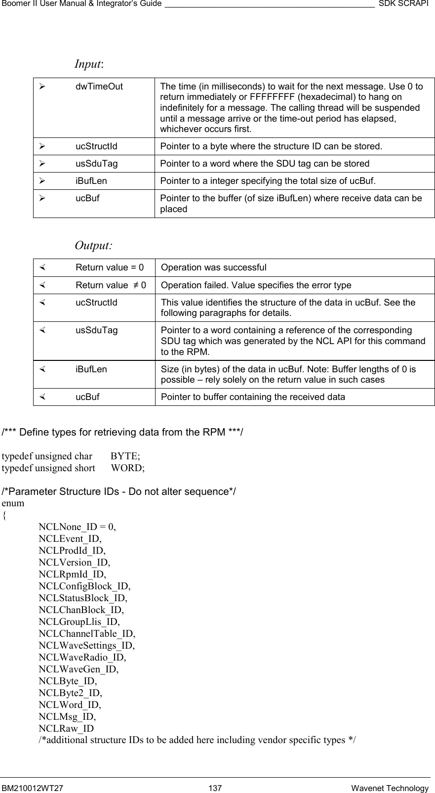 Boomer II User Manual &amp; Integrator’s Guide ______________________________________________ SDK SCRAPI BM210012WT27 137 Wavenet Technology  Input:   dwTimeOut  The time (in milliseconds) to wait for the next message. Use 0 to return immediately or FFFFFFFF (hexadecimal) to hang on indefinitely for a message. The calling thread will be suspended until a message arrive or the time-out period has elapsed, whichever occurs first.   ucStructId  Pointer to a byte where the structure ID can be stored.    usSduTag  Pointer to a word where the SDU tag can be stored   iBufLen  Pointer to a integer specifying the total size of ucBuf.   ucBuf  Pointer to the buffer (of size iBufLen) where receive data can be placed  Output:    Return value = 0   Operation was successful   Return value  ≠ 0  Operation failed. Value specifies the error type   ucStructId  This value identifies the structure of the data in ucBuf. See the following paragraphs for details.   usSduTag  Pointer to a word containing a reference of the corresponding SDU tag which was generated by the NCL API for this command to the RPM.   iBufLen  Size (in bytes) of the data in ucBuf. Note: Buffer lengths of 0 is possible – rely solely on the return value in such cases   ucBuf  Pointer to buffer containing the received data  /*** Define types for retrieving data from the RPM ***/  typedef unsigned char       BYTE; typedef unsigned short      WORD;  /*Parameter Structure IDs - Do not alter sequence*/ enum {   NCLNone_ID = 0,  NCLEvent_ID,  NCLProdId_ID,  NCLVersion_ID,  NCLRpmId_ID,   NCLConfigBlock_ID,    NCLStatusBlock_ID,    NCLChanBlock_ID,   NCLGroupLlis_ID,   NCLChannelTable_ID,    NCLWaveSettings_ID,  NCLWaveRadio_ID,  NCLWaveGen_ID,  NCLByte_ID,  NCLByte2_ID,  NCLWord_ID,  NCLMsg_ID,  NCLRaw_ID   /*additional structure IDs to be added here including vendor specific types */ 