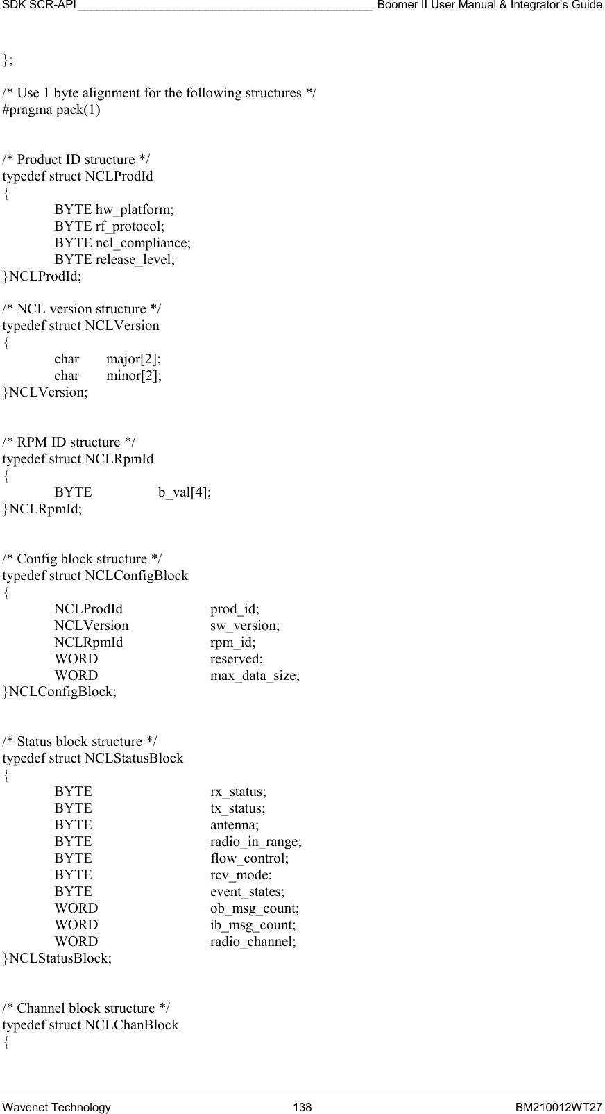 SDK SCR-API ______________________________________________ Boomer II User Manual &amp; Integrator’s Guide Wavenet Technology  138  BM210012WT27 };  /* Use 1 byte alignment for the following structures */ #pragma pack(1)   /* Product ID structure */ typedef struct NCLProdId {  BYTE hw_platform;  BYTE rf_protocol;  BYTE ncl_compliance;  BYTE release_level; }NCLProdId;  /* NCL version structure */ typedef struct NCLVersion {  char major[2];  char minor[2]; }NCLVersion;   /* RPM ID structure */ typedef struct NCLRpmId {  BYTE  b_val[4]; }NCLRpmId;   /* Config block structure */ typedef struct NCLConfigBlock {  NCLProdId  prod_id;  NCLVersion  sw_version;  NCLRpmId  rpm_id;  WORD   reserved;  WORD   max_data_size; }NCLConfigBlock;   /* Status block structure */ typedef struct NCLStatusBlock  {  BYTE   rx_status;  BYTE   tx_status;  BYTE   antenna;  BYTE   radio_in_range;  BYTE   flow_control;  BYTE   rcv_mode;  BYTE   event_states;  WORD   ob_msg_count;  WORD   ib_msg_count;  WORD   radio_channel; }NCLStatusBlock;   /* Channel block structure */ typedef struct NCLChanBlock { 