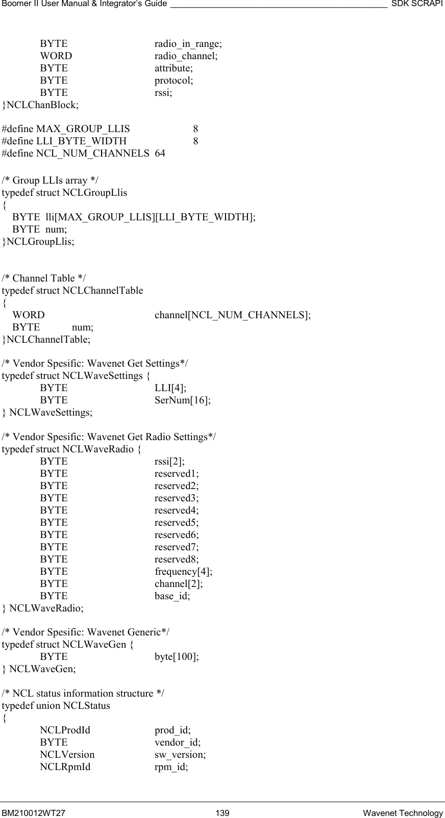 Boomer II User Manual &amp; Integrator’s Guide ______________________________________________ SDK SCRAPI BM210012WT27 139 Wavenet Technology  BYTE   radio_in_range;  WORD   radio_channel;  BYTE   attribute;  BYTE   protocol;  BYTE   rssi; }NCLChanBlock;  #define MAX_GROUP_LLIS     8 #define LLI_BYTE_WIDTH      8 #define NCL_NUM_CHANNELS  64  /* Group LLIs array */ typedef struct NCLGroupLlis {     BYTE  lli[MAX_GROUP_LLIS][LLI_BYTE_WIDTH];     BYTE  num; }NCLGroupLlis;   /* Channel Table */ typedef struct NCLChannelTable {     WORD      channel[NCL_NUM_CHANNELS];     BYTE            num; }NCLChannelTable;  /* Vendor Spesific: Wavenet Get Settings*/ typedef struct NCLWaveSettings {  BYTE   LLI[4];  BYTE   SerNum[16]; } NCLWaveSettings;  /* Vendor Spesific: Wavenet Get Radio Settings*/ typedef struct NCLWaveRadio {  BYTE   rssi[2];  BYTE   reserved1;  BYTE   reserved2;  BYTE   reserved3;  BYTE   reserved4;  BYTE   reserved5;  BYTE   reserved6;  BYTE   reserved7;  BYTE   reserved8;  BYTE   frequency[4];  BYTE   channel[2];  BYTE   base_id; } NCLWaveRadio;  /* Vendor Spesific: Wavenet Generic*/ typedef struct NCLWaveGen {  BYTE   byte[100]; } NCLWaveGen;  /* NCL status information structure */ typedef union NCLStatus {  NCLProdId  prod_id;  BYTE   vendor_id;  NCLVersion  sw_version;  NCLRpmId  rpm_id; 