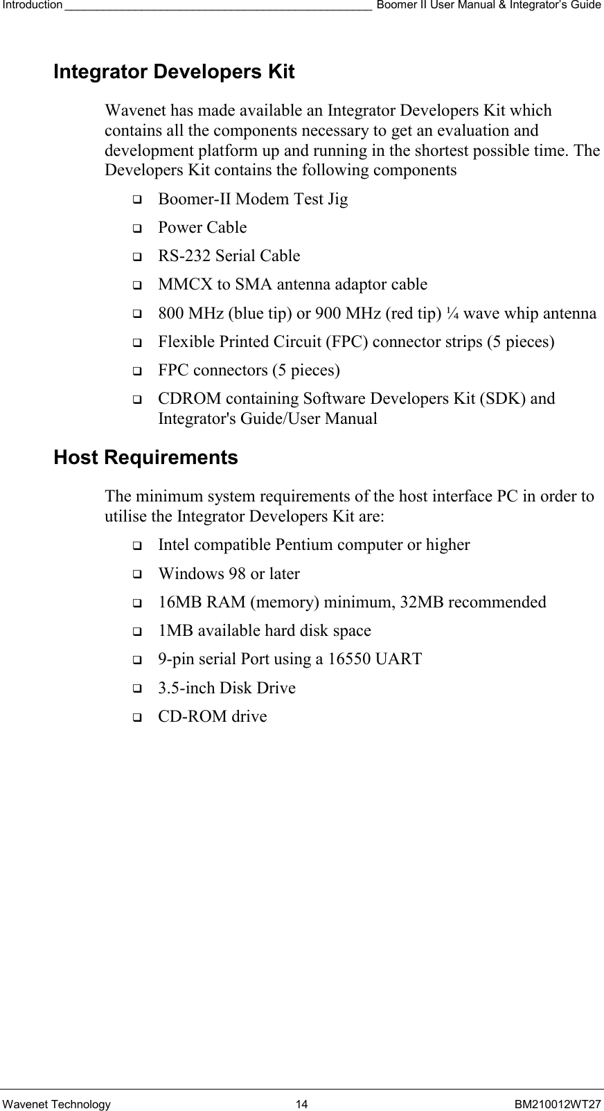 Introduction ________________________________________________ Boomer II User Manual &amp; Integrator’s Guide Wavenet Technology  14  BM210012WT27 Integrator Developers Kit Wavenet has made available an Integrator Developers Kit which contains all the components necessary to get an evaluation and development platform up and running in the shortest possible time. The Developers Kit contains the following components   Boomer-II Modem Test Jig   Power Cable   RS-232 Serial Cable   MMCX to SMA antenna adaptor cable   800 MHz (blue tip) or 900 MHz (red tip) ¼ wave whip antenna   Flexible Printed Circuit (FPC) connector strips (5 pieces)   FPC connectors (5 pieces)   CDROM containing Software Developers Kit (SDK) and Integrator&apos;s Guide/User Manual Host Requirements The minimum system requirements of the host interface PC in order to utilise the Integrator Developers Kit are:   Intel compatible Pentium computer or higher   Windows 98 or later   16MB RAM (memory) minimum, 32MB recommended   1MB available hard disk space   9-pin serial Port using a 16550 UART   3.5-inch Disk Drive   CD-ROM drive      