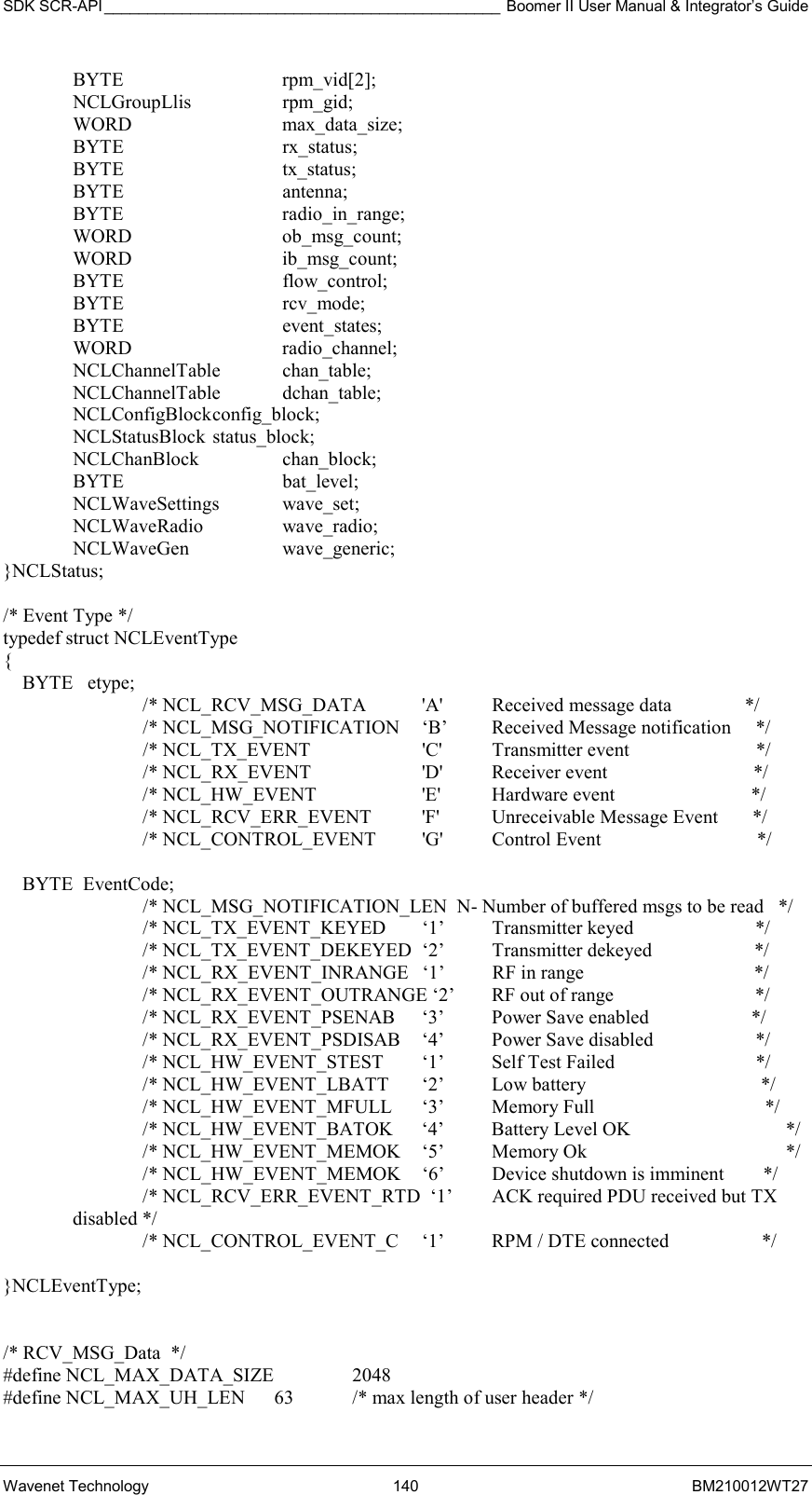 SDK SCR-API ______________________________________________ Boomer II User Manual &amp; Integrator’s Guide Wavenet Technology  140  BM210012WT27  BYTE   rpm_vid[2];  NCLGroupLlis  rpm_gid;  WORD   max_data_size;  BYTE   rx_status;  BYTE   tx_status;  BYTE   antenna;  BYTE   radio_in_range;  WORD   ob_msg_count;  WORD   ib_msg_count;  BYTE   flow_control;  BYTE   rcv_mode;  BYTE   event_states;  WORD   radio_channel;  NCLChannelTable  chan_table;  NCLChannelTable dchan_table;  NCLConfigBlock config_block;  NCLStatusBlock status_block;  NCLChanBlock  chan_block;  BYTE   bat_level;  NCLWaveSettings wave_set;  NCLWaveRadio  wave_radio;  NCLWaveGen  wave_generic; }NCLStatus;  /* Event Type */ typedef struct NCLEventType {     BYTE   etype;     /* NCL_RCV_MSG_DATA  &apos;A&apos;  Received message data               */     /* NCL_MSG_NOTIFICATION     ‘B’  Received Message notification     */     /* NCL_TX_EVENT      &apos;C&apos;   Transmitter event                          */     /* NCL_RX_EVENT      &apos;D&apos;   Receiver event                              */ /* NCL_HW_EVENT      &apos;E&apos;   Hardware event                            */ /* NCL_RCV_ERR_EVENT    &apos;F&apos;   Unreceivable Message Event       */ /* NCL_CONTROL_EVENT    &apos;G&apos;   Control Event                                */      BYTE  EventCode;     /* NCL_MSG_NOTIFICATION_LEN  N- Number of buffered msgs to be read   */     /* NCL_TX_EVENT_KEYED  ‘1’  Transmitter keyed                         */ /* NCL_TX_EVENT_DEKEYED  ‘2’  Transmitter dekeyed                     */ /* NCL_RX_EVENT_INRANGE  ‘1’  RF in range                                   */ /* NCL_RX_EVENT_OUTRANGE ‘2’  RF out of range                             */ /* NCL_RX_EVENT_PSENAB  ‘3’  Power Save enabled                     */ /* NCL_RX_EVENT_PSDISAB  ‘4’  Power Save disabled                     */ /* NCL_HW_EVENT_STEST  ‘1’  Self Test Failed                             */ /* NCL_HW_EVENT_LBATT  ‘2’  Low battery                                    */ /* NCL_HW_EVENT_MFULL  ‘3’  Memory Full                                   */ /* NCL_HW_EVENT_BATOK  ‘4’  Battery Level OK                */ /* NCL_HW_EVENT_MEMOK  ‘5’  Memory Ok                       */ /* NCL_HW_EVENT_MEMOK  ‘6’  Device shutdown is imminent        */ /* NCL_RCV_ERR_EVENT_RTD  ‘1’  ACK required PDU received but TX disabled */                           /* NCL_CONTROL_EVENT_C  ‘1’  RPM / DTE connected                   */  }NCLEventType;   /* RCV_MSG_Data  */ #define NCL_MAX_DATA_SIZE    2048 #define NCL_MAX_UH_LEN      63  /* max length of user header */ 