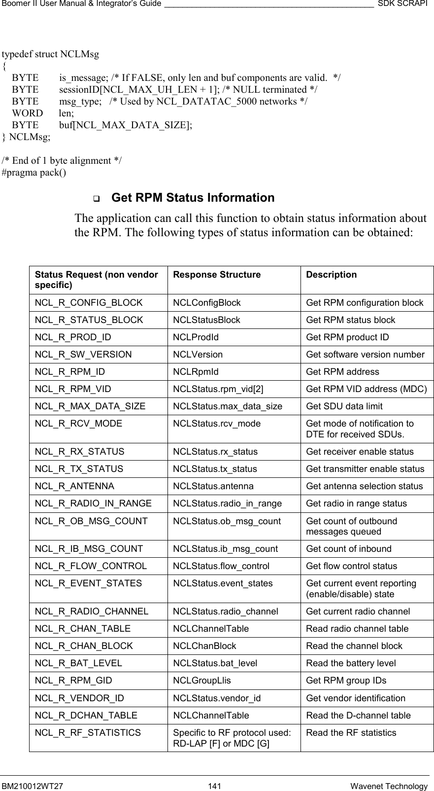 Boomer II User Manual &amp; Integrator’s Guide ______________________________________________ SDK SCRAPI BM210012WT27 141 Wavenet Technology  typedef struct NCLMsg  {     BYTE        is_message; /* If FALSE, only len and buf components are valid.  */     BYTE        sessionID[NCL_MAX_UH_LEN + 1]; /* NULL terminated */     BYTE        msg_type;   /* Used by NCL_DATATAC_5000 networks */     WORD      len;     BYTE        buf[NCL_MAX_DATA_SIZE]; } NCLMsg;                    /* End of 1 byte alignment */ #pragma pack()   Get RPM Status Information The application can call this function to obtain status information about the RPM. The following types of status information can be obtained:  Status Request (non vendor specific) Response Structure  Description NCL_R_CONFIG_BLOCK   NCLConfigBlock  Get RPM configuration block  NCL_R_STATUS_BLOCK   NCLStatusBlock  Get RPM status block  NCL_R_PROD_ID   NCLProdId  Get RPM product ID  NCL_R_SW_VERSION   NCLVersion  Get software version number  NCL_R_RPM_ID   NCLRpmId  Get RPM address  NCL_R_RPM_VID   NCLStatus.rpm_vid[2]  Get RPM VID address (MDC)  NCL_R_MAX_DATA_SIZE   NCLStatus.max_data_size  Get SDU data limit  NCL_R_RCV_MODE   NCLStatus.rcv_mode  Get mode of notification to DTE for received SDUs.  NCL_R_RX_STATUS   NCLStatus.rx_status  Get receiver enable status  NCL_R_TX_STATUS   NCLStatus.tx_status  Get transmitter enable status  NCL_R_ANTENNA   NCLStatus.antenna  Get antenna selection status  NCL_R_RADIO_IN_RANGE   NCLStatus.radio_in_range  Get radio in range status  NCL_R_OB_MSG_COUNT   NCLStatus.ob_msg_count  Get count of outbound   messages queued  NCL_R_IB_MSG_COUNT   NCLStatus.ib_msg_count  Get count of inbound  NCL_R_FLOW_CONTROL   NCLStatus.flow_control  Get flow control status  NCL_R_EVENT_STATES   NCLStatus.event_states  Get current event reporting  (enable/disable) state  NCL_R_RADIO_CHANNEL   NCLStatus.radio_channel  Get current radio channel  NCL_R_CHAN_TABLE   NCLChannelTable  Read radio channel table  NCL_R_CHAN_BLOCK   NCLChanBlock  Read the channel block NCL_R_BAT_LEVEL   NCLStatus.bat_level  Read the battery level NCL_R_RPM_GID   NCLGroupLlis  Get RPM group IDs NCL_R_VENDOR_ID   NCLStatus.vendor_id  Get vendor identification NCL_R_DCHAN_TABLE   NCLChannelTable  Read the D-channel table NCL_R_RF_STATISTICS   Specific to RF protocol used: RD-LAP [F] or MDC [G] Read the RF statistics 