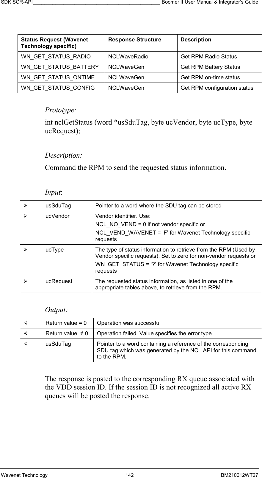 SDK SCR-API ______________________________________________ Boomer II User Manual &amp; Integrator’s Guide Wavenet Technology  142  BM210012WT27   Status Request (Wavenet Technology specific) Response Structure  Description WN_GET_STATUS_RADIO  NCLWaveRadio  Get RPM Radio Status  WN_GET_STATUS_BATTERY  NCLWaveGen  Get RPM Battery Status WN_GET_STATUS_ONTIME  NCLWaveGen  Get RPM on-time status WN_GET_STATUS_CONFIG  NCLWaveGen  Get RPM configuration status   Prototype: int nclGetStatus (word *usSduTag, byte ucVendor, byte ucType, byte ucRequest);  Description: Command the RPM to send the requested status information.   Input:   usSduTag  Pointer to a word where the SDU tag can be stored   ucVendor Vendor identifier. Use: NCL_NO_VEND = 0 if not vendor specific or  NCL_VEND_WAVENET = ’F’ for Wavenet Technology specific requests    ucType  The type of status information to retrieve from the RPM (Used by Vendor specific requests). Set to zero for non-vendor requests or  WN_GET_STATUS = ‘?’ for Wavenet Technology specific requests   ucRequest  The requested status information, as listed in one of the appropriate tables above, to retrieve from the RPM.  Output:    Return value = 0   Operation was successful   Return value  ≠ 0  Operation failed. Value specifies the error type   usSduTag  Pointer to a word containing a reference of the corresponding SDU tag which was generated by the NCL API for this command to the RPM.  The response is posted to the corresponding RX queue associated with the VDD session ID. If the session ID is not recognized all active RX queues will be posted the response.  