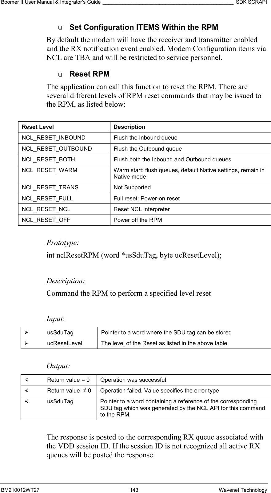 Boomer II User Manual &amp; Integrator’s Guide ______________________________________________ SDK SCRAPI BM210012WT27 143 Wavenet Technology   Set Configuration ITEMS Within the RPM By default the modem will have the receiver and transmitter enabled and the RX notification event enabled. Modem Configuration items via NCL are TBA and will be restricted to service personnel.   Reset RPM The application can call this function to reset the RPM. There are several different levels of RPM reset commands that may be issued to the RPM, as listed below:   Reset Level  Description NCL_RESET_INBOUND   Flush the Inbound queue  NCL_RESET_OUTBOUND   Flush the Outbound queue NCL_RESET_BOTH   Flush both the Inbound and Outbound queues NCL_RESET_WARM  Warm start: flush queues, default Native settings, remain in Native mode NCL_RESET_TRANS   Not Supported NCL_RESET_FULL   Full reset: Power-on reset NCL_RESET_NCL   Reset NCL interpreter NCL_RESET_OFF   Power off the RPM  Prototype: int nclResetRPM (word *usSduTag, byte ucResetLevel);  Description: Command the RPM to perform a specified level reset   Input:   usSduTag  Pointer to a word where the SDU tag can be stored   ucResetLevel  The level of the Reset as listed in the above table  Output:    Return value = 0   Operation was successful   Return value  ≠ 0  Operation failed. Value specifies the error type   usSduTag  Pointer to a word containing a reference of the corresponding SDU tag which was generated by the NCL API for this command to the RPM.  The response is posted to the corresponding RX queue associated with the VDD session ID. If the session ID is not recognized all active RX queues will be posted the response. 