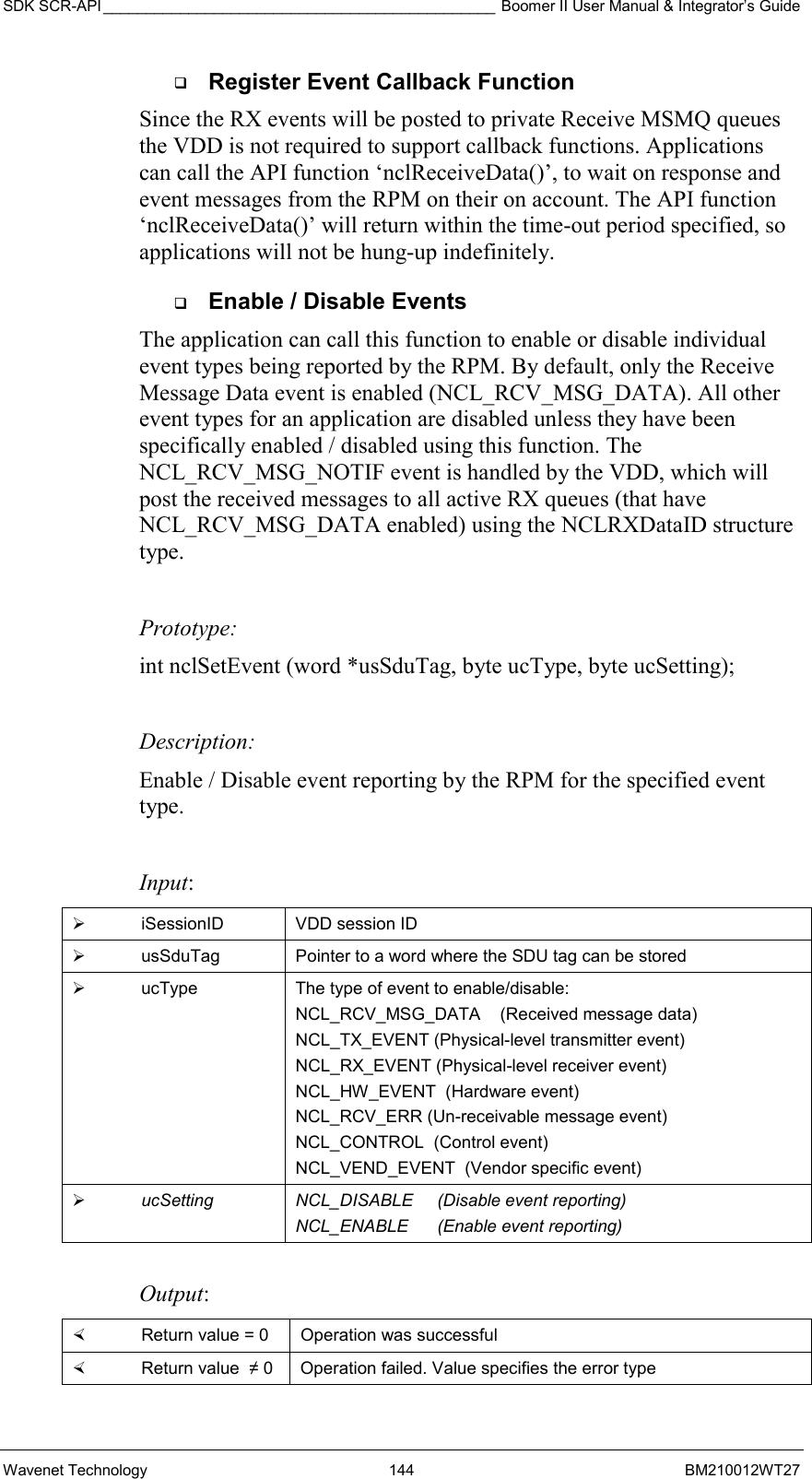 SDK SCR-API ______________________________________________ Boomer II User Manual &amp; Integrator’s Guide Wavenet Technology  144  BM210012WT27   Register Event Callback Function Since the RX events will be posted to private Receive MSMQ queues the VDD is not required to support callback functions. Applications can call the API function ‘nclReceiveData()’, to wait on response and event messages from the RPM on their on account. The API function ‘nclReceiveData()’ will return within the time-out period specified, so applications will not be hung-up indefinitely.    Enable / Disable Events The application can call this function to enable or disable individual event types being reported by the RPM. By default, only the Receive Message Data event is enabled (NCL_RCV_MSG_DATA). All other event types for an application are disabled unless they have been specifically enabled / disabled using this function. The NCL_RCV_MSG_NOTIF event is handled by the VDD, which will post the received messages to all active RX queues (that have NCL_RCV_MSG_DATA enabled) using the NCLRXDataID structure type.  Prototype: int nclSetEvent (word *usSduTag, byte ucType, byte ucSetting);  Description: Enable / Disable event reporting by the RPM for the specified event type.   Input:   iSessionID  VDD session ID   usSduTag  Pointer to a word where the SDU tag can be stored   ucType  The type of event to enable/disable: NCL_RCV_MSG_DATA    (Received message data)  NCL_TX_EVENT (Physical-level transmitter event) NCL_RX_EVENT (Physical-level receiver event) NCL_HW_EVENT  (Hardware event) NCL_RCV_ERR (Un-receivable message event) NCL_CONTROL  (Control event) NCL_VEND_EVENT  (Vendor specific event)   ucSetting  NCL_DISABLE     (Disable event reporting) NCL_ENABLE      (Enable event reporting)  Output:    Return value = 0   Operation was successful   Return value  ≠ 0  Operation failed. Value specifies the error type 