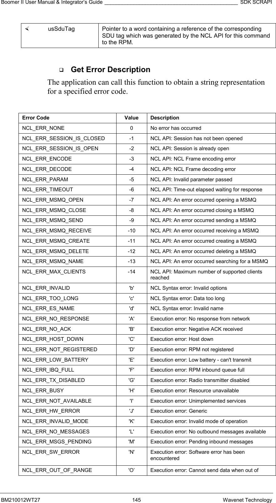 Boomer II User Manual &amp; Integrator’s Guide ______________________________________________ SDK SCRAPI BM210012WT27 145 Wavenet Technology   usSduTag  Pointer to a word containing a reference of the corresponding SDU tag which was generated by the NCL API for this command to the RPM.    Get Error Description The application can call this function to obtain a string representation for a specified error code.   Error Code  Value  Description NCL_ERR_NONE  0  No error has occurred NCL_ERR_SESSION_IS_CLOSED  -1  NCL API: Session has not been opened NCL_ERR_SESSION_IS_OPEN  -2  NCL API: Session is already open NCL_ERR_ENCODE    -3  NCL API: NCL Frame encoding error  NCL_ERR_DECODE    -4  NCL API: NCL Frame decoding error NCL_ERR_PARAM  -5  NCL API: Invalid parameter passed NCL_ERR_TIMEOUT  -6  NCL API: Time-out elapsed waiting for response NCL_ERR_MSMQ_OPEN  -7  NCL API: An error occurred opening a MSMQ NCL_ERR_MSMQ_CLOSE  -8  NCL API: An error occurred closing a MSMQ NCL_ERR_MSMQ_SEND  -9  NCL API: An error occurred sending a MSMQ NCL_ERR_MSMQ_RECEIVE  -10  NCL API: An error occurred receiving a MSMQ NCL_ERR_MSMQ_CREATE  -11  NCL API: An error occurred creating a MSMQ NCL_ERR_MSMQ_DELETE  -12  NCL API: An error occurred deleting a MSMQ NCL_ERR_MSMQ_NAME  -13  NCL API: An error occurred searching for a MSMQ NCL_ERR_MAX_CLIENTS  -14  NCL API: Maximum number of supported clients reached NCL_ERR_INVALID  &apos;b&apos;  NCL Syntax error: Invalid options  NCL_ERR_TOO_LONG  &apos;c&apos;  NCL Syntax error: Data too long NCL_ERR_ES_NAME  &apos;d&apos;  NCL Syntax error: Invalid name  NCL_ERR_NO_RESPONSE    &apos;A&apos;  Execution error: No response from network NCL_ERR_NO_ACK  &apos;B&apos;  Execution error: Negative ACK received  NCL_ERR_HOST_DOWN  &apos;C&apos;  Execution error: Host down NCL_ERR_NOT_REGISTERED  &apos;D&apos;  Execution error: RPM not registered  NCL_ERR_LOW_BATTERY   &apos;E&apos;  Execution error: Low battery - can&apos;t transmit NCL_ERR_IBQ_FULL  &apos;F&apos;  Execution error: RPM inbound queue full  NCL_ERR_TX_DISABLED  &apos;G&apos;  Execution error: Radio transmitter disabled  NCL_ERR_BUSY  &apos;H&apos;  Execution error: Resource unavailable  NCL_ERR_NOT_AVAILABLE  &apos;I&apos;  Execution error: Unimplemented services  NCL_ERR_HW_ERROR   &apos;J&apos;  Execution error: Generic NCL_ERR_INVALID_MODE  &apos;K&apos;  Execution error: Invalid mode of operation  NCL_ERR_NO_MESSAGES  &apos;L&apos;  Execution error: No outbound messages available NCL_ERR_MSGS_PENDING  &apos;M&apos;  Execution error: Pending inbound messages NCL_ERR_SW_ERROR  &apos;N&apos;  Execution error: Software error has been encountered NCL_ERR_OUT_OF_RANGE   &apos;O’  Execution error: Cannot send data when out of 