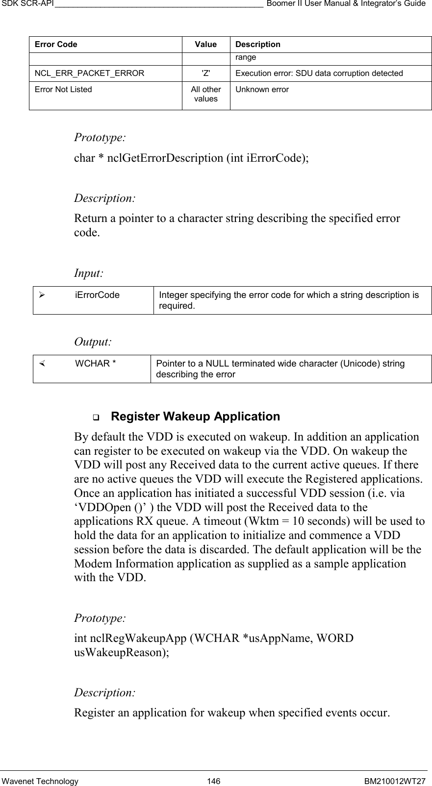 SDK SCR-API ______________________________________________ Boomer II User Manual &amp; Integrator’s Guide Wavenet Technology  146  BM210012WT27 Error Code  Value  Description range NCL_ERR_PACKET_ERROR    &apos;Z&apos;  Execution error: SDU data corruption detected Error Not Listed  All other values Unknown error  Prototype: char * nclGetErrorDescription (int iErrorCode);  Description: Return a pointer to a character string describing the specified error code.   Input:   iErrorCode  Integer specifying the error code for which a string description is required.  Output:    WCHAR *   Pointer to a NULL terminated wide character (Unicode) string describing the error    Register Wakeup Application By default the VDD is executed on wakeup. In addition an application can register to be executed on wakeup via the VDD. On wakeup the VDD will post any Received data to the current active queues. If there are no active queues the VDD will execute the Registered applications. Once an application has initiated a successful VDD session (i.e. via ‘VDDOpen ()’ ) the VDD will post the Received data to the applications RX queue. A timeout (Wktm = 10 seconds) will be used to hold the data for an application to initialize and commence a VDD session before the data is discarded. The default application will be the Modem Information application as supplied as a sample application with the VDD.    Prototype: int nclRegWakeupApp (WCHAR *usAppName, WORD usWakeupReason);  Description: Register an application for wakeup when specified events occur.  
