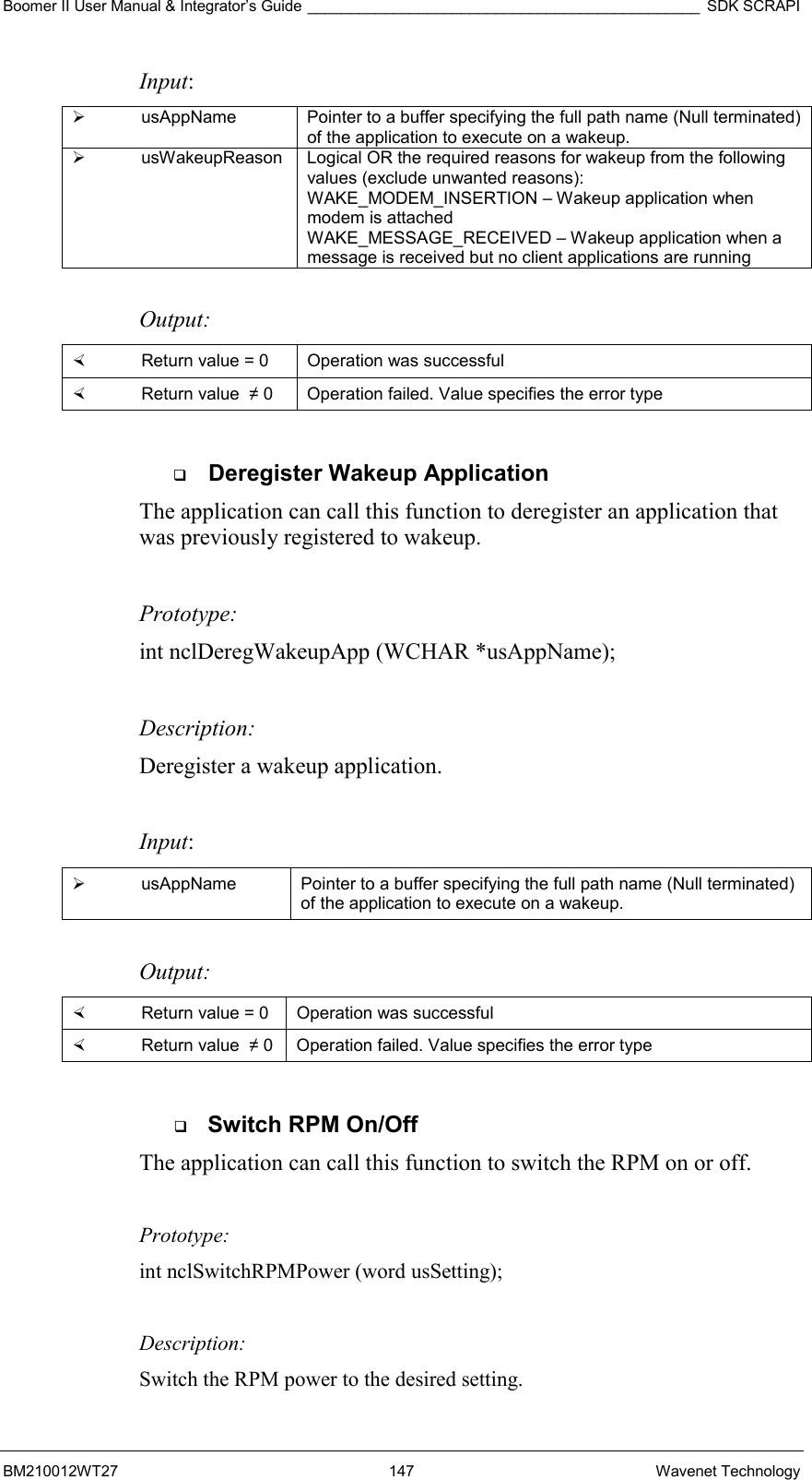 Boomer II User Manual &amp; Integrator’s Guide ______________________________________________ SDK SCRAPI BM210012WT27 147 Wavenet Technology Input:   usAppName  Pointer to a buffer specifying the full path name (Null terminated) of the application to execute on a wakeup.   usWakeupReason  Logical OR the required reasons for wakeup from the following values (exclude unwanted reasons): WAKE_MODEM_INSERTION – Wakeup application when modem is attached WAKE_MESSAGE_RECEIVED – Wakeup application when a message is received but no client applications are running  Output:    Return value = 0   Operation was successful   Return value  ≠ 0  Operation failed. Value specifies the error type    Deregister Wakeup Application The application can call this function to deregister an application that was previously registered to wakeup.    Prototype: int nclDeregWakeupApp (WCHAR *usAppName);  Description: Deregister a wakeup application.  Input:   usAppName  Pointer to a buffer specifying the full path name (Null terminated) of the application to execute on a wakeup.  Output:    Return value = 0   Operation was successful   Return value  ≠ 0  Operation failed. Value specifies the error type    Switch RPM On/Off The application can call this function to switch the RPM on or off.    Prototype: int nclSwitchRPMPower (word usSetting);  Description: Switch the RPM power to the desired setting. 