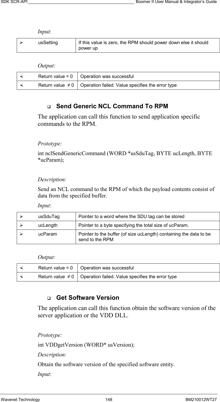 SDK SCR-API ______________________________________________ Boomer II User Manual &amp; Integrator’s Guide Wavenet Technology  148  BM210012WT27  Input:   usSetting  If this value is zero, the RPM should power down else it should power up  Output:    Return value = 0   Operation was successful   Return value  ≠ 0  Operation failed. Value specifies the error type    Send Generic NCL Command To RPM The application can call this function to send application specific commands to the RPM.    Prototype: int nclSendGenericCommand (WORD *usSduTag, BYTE ucLength, BYTE *ucParam);  Description: Send an NCL command to the RPM of which the payload contents consist of data from the specified buffer. Input:   usSduTag  Pointer to a word where the SDU tag can be stored   ucLength  Pointer to a byte specifying the total size of ucParam.   ucParam  Pointer to the buffer (of size ucLength) containing the data to be send to the RPM  Output:    Return value = 0   Operation was successful   Return value  ≠ 0  Operation failed. Value specifies the error type    Get Software Version The application can call this function obtain the software version of the server application or the VDD DLL.    Prototype: int VDDgetVersion (WORD* usVersion); Description: Obtain the software version of the specified software entity. Input: 