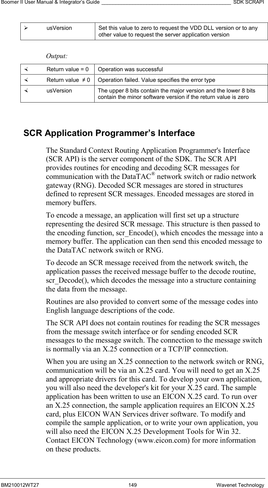 Boomer II User Manual &amp; Integrator’s Guide ______________________________________________ SDK SCRAPI BM210012WT27 149 Wavenet Technology   usVersion  Set this value to zero to request the VDD DLL version or to any other value to request the server application version  Output:    Return value = 0   Operation was successful   Return value  ≠ 0  Operation failed. Value specifies the error type   usVersion  The upper 8 bits contain the major version and the lower 8 bits contain the minor software version if the return value is zero  SCR Application Programmer’s Interface The Standard Context Routing Application Programmer&apos;s Interface (SCR API) is the server component of the SDK. The SCR API provides routines for encoding and decoding SCR messages for communication with the DataTAC® network switch or radio network gateway (RNG). Decoded SCR messages are stored in structures defined to represent SCR messages. Encoded messages are stored in memory buffers. To encode a message, an application will first set up a structure representing the desired SCR message. This structure is then passed to the encoding function, scr_Encode(), which encodes the message into a memory buffer. The application can then send this encoded message to the DataTAC network switch or RNG. To decode an SCR message received from the network switch, the application passes the received message buffer to the decode routine, scr_Decode(), which decodes the message into a structure containing the data from the message. Routines are also provided to convert some of the message codes into English language descriptions of the code. The SCR API does not contain routines for reading the SCR messages from the message switch interface or for sending encoded SCR messages to the message switch. The connection to the message switch is normally via an X.25 connection or a TCP/IP connection. When you are using an X.25 connection to the network switch or RNG, communication will be via an X.25 card. You will need to get an X.25 and appropriate drivers for this card. To develop your own application, you will also need the developer&apos;s kit for your X.25 card. The sample application has been written to use an EICON X.25 card. To run over an X.25 connection, the sample application requires an EICON X.25 card, plus EICON WAN Services driver software. To modify and compile the sample application, or to write your own application, you will also need the EICON X.25 Development Tools for Win 32. Contact EICON Technology (www.eicon.com) for more information on these products. 