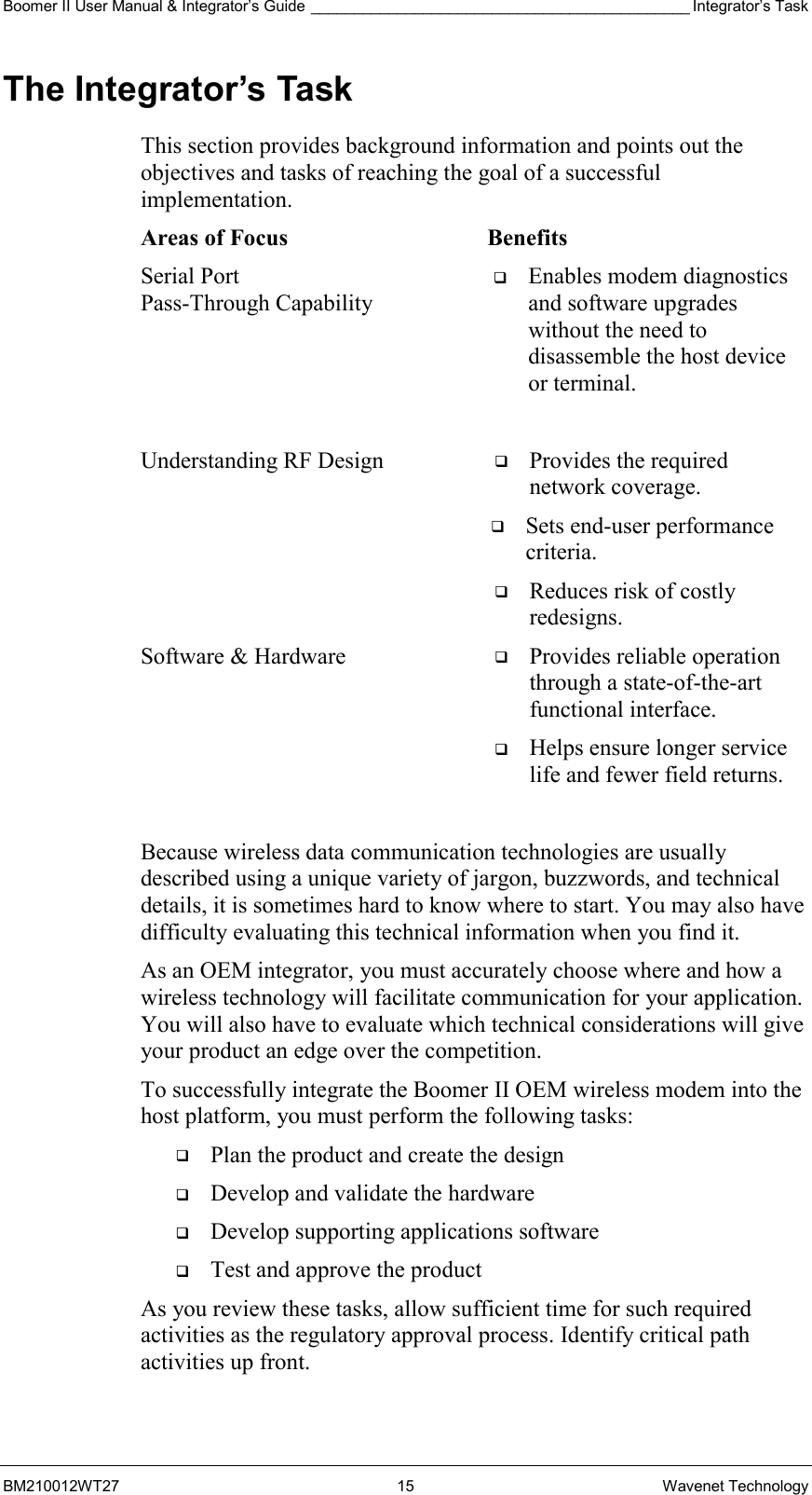 Boomer II User Manual &amp; Integrator’s Guide ____________________________________________ Integrator’s Task BM210012WT27 15 Wavenet Technology The Integrator’s Task This section provides background information and points out the objectives and tasks of reaching the goal of a successful implementation. Areas of Focus  Benefits Serial Port  Pass-Through Capability   Enables modem diagnostics and software upgrades without the need to disassemble the host device or terminal.  Understanding RF Design    Provides the required network coverage.    Sets end-user performance criteria.    Reduces risk of costly redesigns. Software &amp; Hardware    Provides reliable operation through a state-of-the-art functional interface.    Helps ensure longer service life and fewer field returns.  Because wireless data communication technologies are usually described using a unique variety of jargon, buzzwords, and technical details, it is sometimes hard to know where to start. You may also have difficulty evaluating this technical information when you find it. As an OEM integrator, you must accurately choose where and how a wireless technology will facilitate communication for your application. You will also have to evaluate which technical considerations will give your product an edge over the competition. To successfully integrate the Boomer II OEM wireless modem into the host platform, you must perform the following tasks:   Plan the product and create the design   Develop and validate the hardware   Develop supporting applications software   Test and approve the product As you review these tasks, allow sufficient time for such required activities as the regulatory approval process. Identify critical path activities up front. 