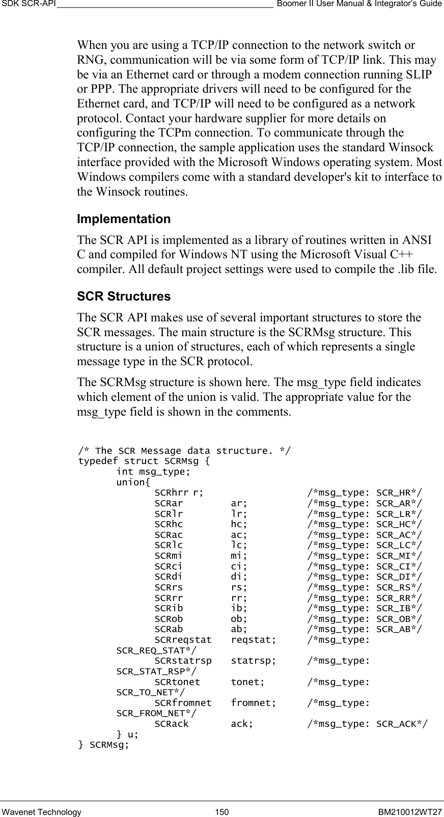 SDK SCR-API ______________________________________________ Boomer II User Manual &amp; Integrator’s Guide Wavenet Technology  150  BM210012WT27 When you are using a TCP/IP connection to the network switch or RNG, communication will be via some form of TCP/IP link. This may be via an Ethernet card or through a modem connection running SLIP or PPP. The appropriate drivers will need to be configured for the Ethernet card, and TCP/IP will need to be configured as a network protocol. Contact your hardware supplier for more details on configuring the TCPm connection. To communicate through the TCP/IP connection, the sample application uses the standard Winsock interface provided with the Microsoft Windows operating system. Most Windows compilers come with a standard developer&apos;s kit to interface to the Winsock routines. Implementation The SCR API is implemented as a library of routines written in ANSI C and compiled for Windows NT using the Microsoft Visual C++ compiler. All default project settings were used to compile the .lib file. SCR Structures The SCR API makes use of several important structures to store the SCR messages. The main structure is the SCRMsg structure. This structure is a union of structures, each of which represents a single message type in the SCR protocol.  The SCRMsg structure is shown here. The msg_type field indicates which element of the union is valid. The appropriate value for the msg_type field is shown in the comments.  /* The SCR Message data structure. */ typedef struct SCRMsg {  int msg_type;  union{   SCRhrr r;   /*msg_type: SCR_HR*/   SCRar  ar;  /*msg_type: SCR_AR*/   SCRlr  lr;  /*msg_type: SCR_LR*/ SCRhc  hc;  /*msg_type: SCR_HC*/ SCRac  ac;  /*msg_type: SCR_AC*/ SCRlc  lc;  /*msg_type: SCR_LC*/ SCRmi  mi;  /*msg_type: SCR_MI*/ SCRci  ci;  /*msg_type: SCR_CI*/ SCRdi  di;  /*msg_type: SCR_DI*/ SCRrs  rs;  /*msg_type: SCR_RS*/ SCRrr  rr;  /*msg_type: SCR_RR*/ SCRib  ib;  /*msg_type: SCR_IB*/ SCRob  ob;  /*msg_type: SCR_OB*/ SCRab  ab;  /*msg_type: SCR_AB*/ SCRreqstat reqstat;   /*msg_type: SCR_REQ_STAT*/ SCRstatrsp statrsp;  /*msg_type: SCR_STAT_RSP*/ SCRtonet tonet;   /*msg_type: SCR_TO_NET*/ SCRfromnet fromnet;  /*msg_type: SCR_FROM_NET*/ SCRack  ack;  /*msg_type: SCR_ACK*/  } u; } SCRMsg;  