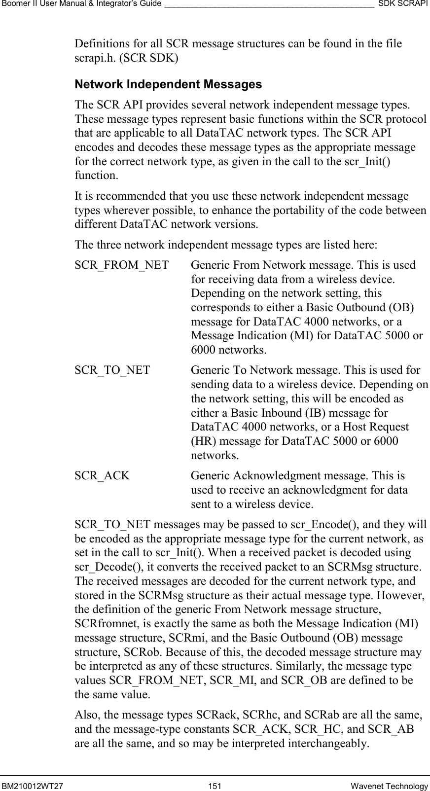 Boomer II User Manual &amp; Integrator’s Guide ______________________________________________ SDK SCRAPI BM210012WT27 151 Wavenet Technology Definitions for all SCR message structures can be found in the file scrapi.h. (SCR SDK) Network Independent Messages The SCR API provides several network independent message types. These message types represent basic functions within the SCR protocol that are applicable to all DataTAC network types. The SCR API encodes and decodes these message types as the appropriate message for the correct network type, as given in the call to the scr_Init() function. It is recommended that you use these network independent message types wherever possible, to enhance the portability of the code between different DataTAC network versions. The three network independent message types are listed here: SCR_FROM_NET  Generic From Network message. This is used for receiving data from a wireless device. Depending on the network setting, this corresponds to either a Basic Outbound (OB) message for DataTAC 4000 networks, or a Message Indication (MI) for DataTAC 5000 or 6000 networks. SCR_TO_NET  Generic To Network message. This is used for sending data to a wireless device. Depending on the network setting, this will be encoded as either a Basic Inbound (IB) message for DataTAC 4000 networks, or a Host Request (HR) message for DataTAC 5000 or 6000 networks. SCR_ACK  Generic Acknowledgment message. This is used to receive an acknowledgment for data sent to a wireless device. SCR_TO_NET messages may be passed to scr_Encode(), and they will be encoded as the appropriate message type for the current network, as set in the call to scr_Init(). When a received packet is decoded using scr_Decode(), it converts the received packet to an SCRMsg structure. The received messages are decoded for the current network type, and stored in the SCRMsg structure as their actual message type. However, the definition of the generic From Network message structure, SCRfromnet, is exactly the same as both the Message Indication (MI) message structure, SCRmi, and the Basic Outbound (OB) message structure, SCRob. Because of this, the decoded message structure may be interpreted as any of these structures. Similarly, the message type values SCR_FROM_NET, SCR_MI, and SCR_OB are defined to be the same value. Also, the message types SCRack, SCRhc, and SCRab are all the same, and the message-type constants SCR_ACK, SCR_HC, and SCR_AB are all the same, and so may be interpreted interchangeably. 