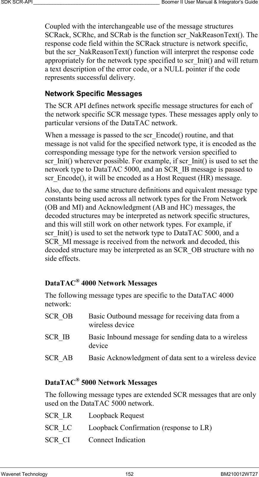 SDK SCR-API ______________________________________________ Boomer II User Manual &amp; Integrator’s Guide Wavenet Technology  152  BM210012WT27 Coupled with the interchangeable use of the message structures SCRack, SCRhc, and SCRab is the function scr_NakReasonText(). The response code field within the SCRack structure is network specific, but the scr_NakReasonText() function will interpret the response code appropriately for the network type specified to scr_Init() and will return a text description of the error code, or a NULL pointer if the code represents successful delivery. Network Specific Messages The SCR API defines network specific message structures for each of the network specific SCR message types. These messages apply only to particular versions of the DataTAC network. When a message is passed to the scr_Encode() routine, and that message is not valid for the specified network type, it is encoded as the corresponding message type for the network version specified to scr_Init() wherever possible. For example, if scr_Init() is used to set the network type to DataTAC 5000, and an SCR_IB message is passed to scr_Encode(), it will be encoded as a Host Request (HR) message. Also, due to the same structure definitions and equivalent message type constants being used across all network types for the From Network (OB and MI) and Acknowledgment (AB and HC) messages, the decoded structures may be interpreted as network specific structures, and this will still work on other network types. For example, if scr_Init() is used to set the network type to DataTAC 5000, and a SCR_MI message is received from the network and decoded, this decoded structure may be interpreted as an SCR_OB structure with no side effects.  DataTAC® 4000 Network Messages The following message types are specific to the DataTAC 4000 network: SCR_OB  Basic Outbound message for receiving data from a wireless device SCR_IB  Basic Inbound message for sending data to a wireless device SCR_AB  Basic Acknowledgment of data sent to a wireless device  DataTAC® 5000 Network Messages The following message types are extended SCR messages that are only used on the DataTAC 5000 network. SCR_LR Loopback Request SCR_LC  Loopback Confirmation (response to LR) SCR_CI Connect Indication 