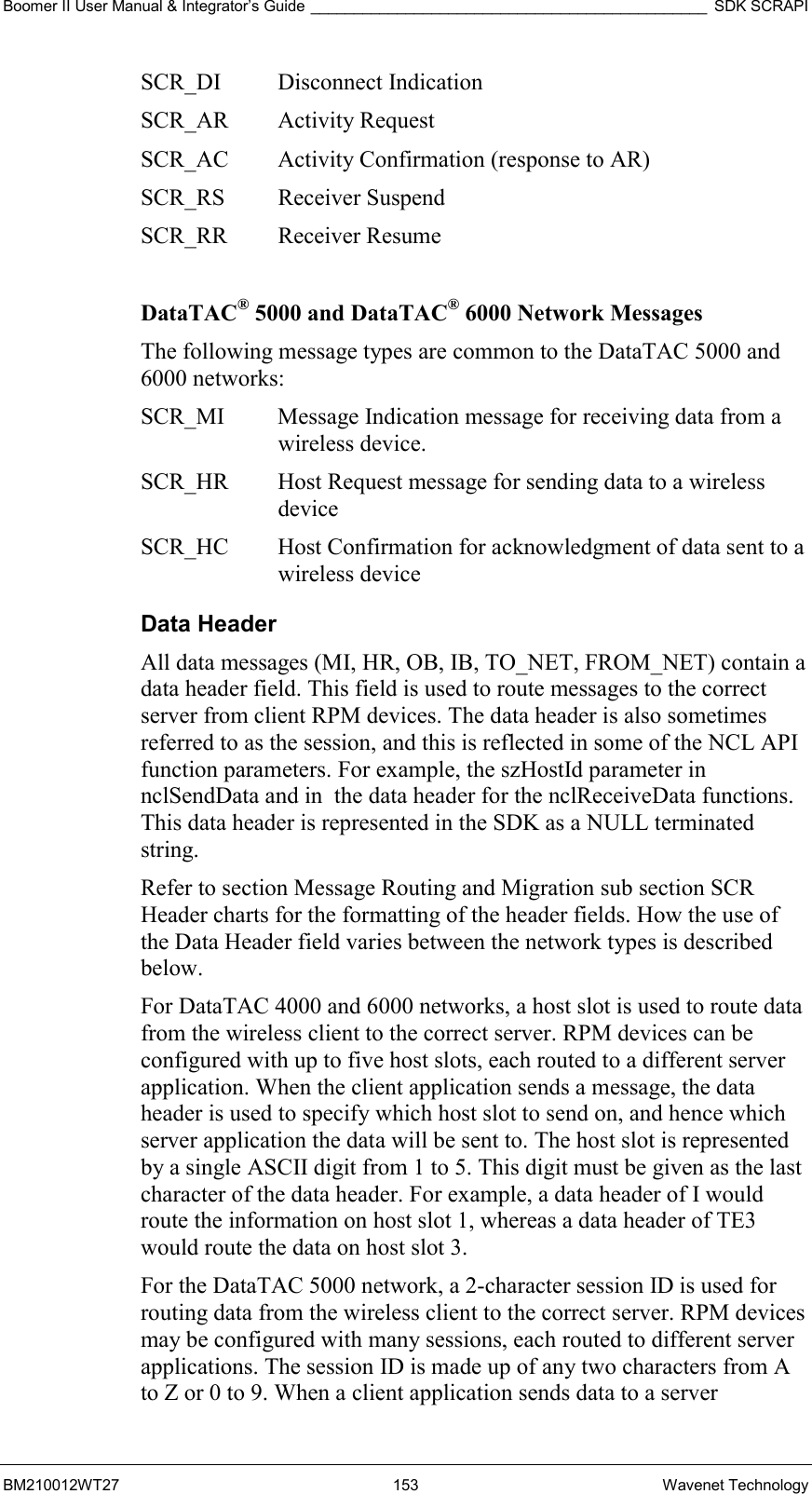 Boomer II User Manual &amp; Integrator’s Guide ______________________________________________ SDK SCRAPI BM210012WT27 153 Wavenet Technology SCR_DI Disconnect Indication SCR_AR Activity Request SCR_AC  Activity Confirmation (response to AR) SCR_RS Receiver Suspend SCR_RR Receiver Resume  DataTAC® 5000 and DataTAC® 6000 Network Messages The following message types are common to the DataTAC 5000 and 6000 networks: SCR_MI  Message Indication message for receiving data from a wireless device. SCR_HR  Host Request message for sending data to a wireless device SCR_HC  Host Confirmation for acknowledgment of data sent to a wireless device Data Header All data messages (MI, HR, OB, IB, TO_NET, FROM_NET) contain a data header field. This field is used to route messages to the correct server from client RPM devices. The data header is also sometimes referred to as the session, and this is reflected in some of the NCL API function parameters. For example, the szHostId parameter in nclSendData and in  the data header for the nclReceiveData functions. This data header is represented in the SDK as a NULL terminated string. Refer to section Message Routing and Migration sub section SCR Header charts for the formatting of the header fields. How the use of the Data Header field varies between the network types is described below. For DataTAC 4000 and 6000 networks, a host slot is used to route data from the wireless client to the correct server. RPM devices can be configured with up to five host slots, each routed to a different server application. When the client application sends a message, the data header is used to specify which host slot to send on, and hence which server application the data will be sent to. The host slot is represented by a single ASCII digit from 1 to 5. This digit must be given as the last character of the data header. For example, a data header of I would route the information on host slot 1, whereas a data header of TE3 would route the data on host slot 3. For the DataTAC 5000 network, a 2-character session ID is used for routing data from the wireless client to the correct server. RPM devices may be configured with many sessions, each routed to different server applications. The session ID is made up of any two characters from A to Z or 0 to 9. When a client application sends data to a server 