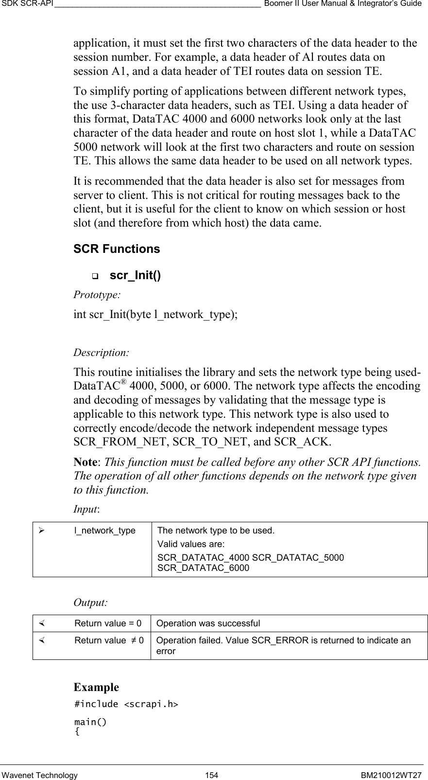 SDK SCR-API ______________________________________________ Boomer II User Manual &amp; Integrator’s Guide Wavenet Technology  154  BM210012WT27 application, it must set the first two characters of the data header to the session number. For example, a data header of Al routes data on session A1, and a data header of TEI routes data on session TE. To simplify porting of applications between different network types, the use 3-character data headers, such as TEI. Using a data header of this format, DataTAC 4000 and 6000 networks look only at the last character of the data header and route on host slot 1, while a DataTAC 5000 network will look at the first two characters and route on session TE. This allows the same data header to be used on all network types. It is recommended that the data header is also set for messages from server to client. This is not critical for routing messages back to the client, but it is useful for the client to know on which session or host slot (and therefore from which host) the data came. SCR Functions   scr_Init() Prototype: int scr_Init(byte l_network_type);  Description: This routine initialises the library and sets the network type being used-DataTAC® 4000, 5000, or 6000. The network type affects the encoding and decoding of messages by validating that the message type is applicable to this network type. This network type is also used to correctly encode/decode the network independent message types SCR_FROM_NET, SCR_TO_NET, and SCR_ACK. Note: This function must be called before any other SCR API functions. The operation of all other functions depends on the network type given to this function. Input:   l_network_type  The network type to be used. Valid values are:  SCR_DATATAC_4000 SCR_DATATAC_5000 SCR_DATATAC_6000  Output:    Return value = 0   Operation was successful   Return value  ≠ 0  Operation failed. Value SCR_ERROR is returned to indicate an error  Example #include &lt;scrapi.h&gt;  main() { 