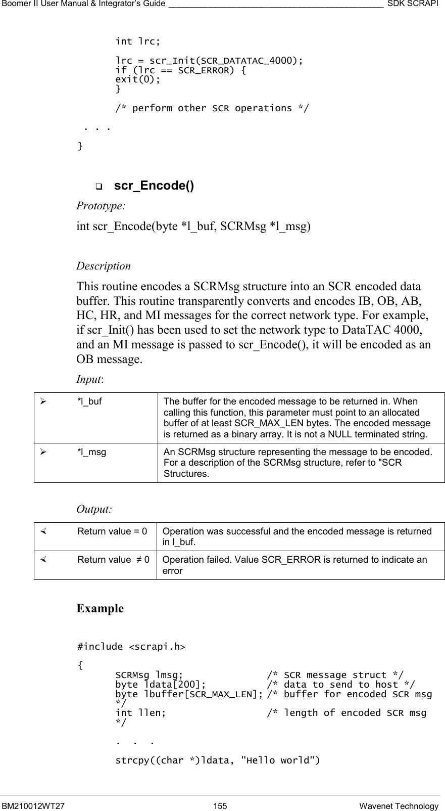 Boomer II User Manual &amp; Integrator’s Guide ______________________________________________ SDK SCRAPI BM210012WT27 155 Wavenet Technology int lrc;  lrc = scr_Init(SCR_DATATAC_4000); if (lrc == SCR_ERROR) { exit(0); }  /* perform other SCR operations */   . . .  }    scr_Encode() Prototype: int scr_Encode(byte *l_buf, SCRMsg *l_msg)  Description This routine encodes a SCRMsg structure into an SCR encoded data buffer. This routine transparently converts and encodes IB, OB, AB, HC, HR, and MI messages for the correct network type. For example, if scr_Init() has been used to set the network type to DataTAC 4000, and an MI message is passed to scr_Encode(), it will be encoded as an OB message. Input:   *l_buf  The buffer for the encoded message to be returned in. When calling this function, this parameter must point to an allocated buffer of at least SCR_MAX_LEN bytes. The encoded message is returned as a binary array. It is not a NULL terminated string.   *l_msg  An SCRMsg structure representing the message to be encoded. For a description of the SCRMsg structure, refer to &quot;SCR Structures.  Output:    Return value = 0   Operation was successful and the encoded message is returned in l_buf.   Return value  ≠ 0  Operation failed. Value SCR_ERROR is returned to indicate an error  Example  #include &lt;scrapi.h&gt;  { SCRMsg lmsg;      /* SCR message struct */ byte ldata[200];    /* data to send to host */ byte lbuffer[SCR_MAX_LEN]; /* buffer for encoded SCR msg */ int llen;      /* length of encoded SCR msg */  .  .  .  strcpy((char *)ldata, &quot;Hello world&quot;) 