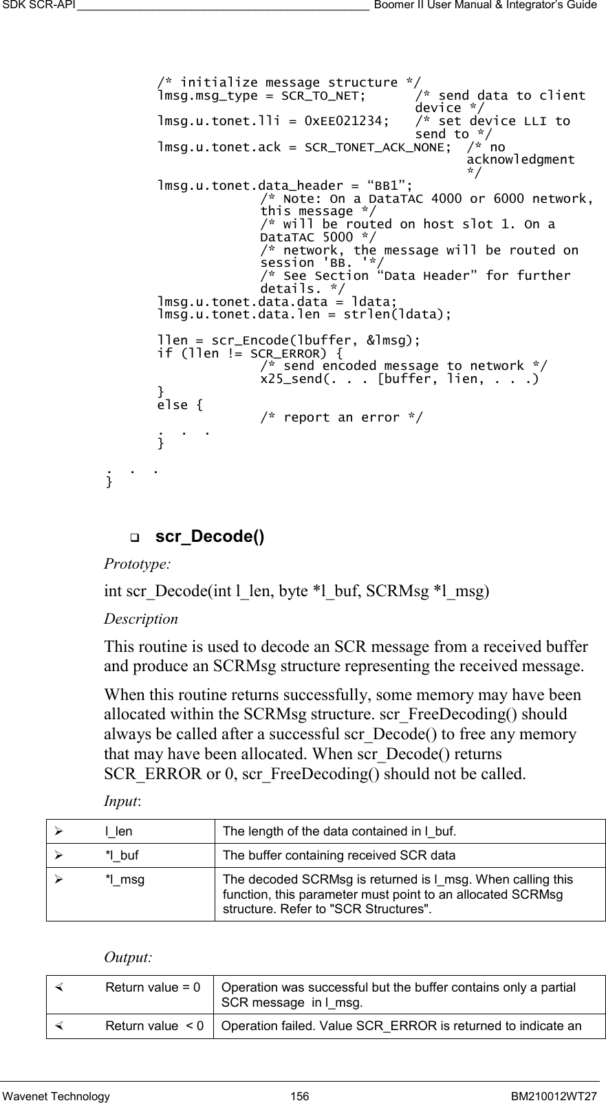 SDK SCR-API ______________________________________________ Boomer II User Manual &amp; Integrator’s Guide Wavenet Technology  156  BM210012WT27   /* initialize message structure */ lmsg.msg_type = SCR_TO_NET;   /* send data to client device */ lmsg.u.tonet.lli = 0xEE021234;  /* set device LLI to send to */ lmsg.u.tonet.ack = SCR_TONET_ACK_NONE;  /* no acknowledgment */ lmsg.u.tonet.data_header = “BB1”; /* Note: On a DataTAC 4000 or 6000 network, this message */ /* will be routed on host slot 1. On a DataTAC 5000 */ /* network, the message will be routed on session &apos;BB. &apos;*/ /* See Section “Data Header” for further details. */ lmsg.u.tonet.data.data = ldata; lmsg.u.tonet.data.len = strlen(ldata);  llen = scr_Encode(lbuffer, &amp;lmsg); if (llen != SCR_ERROR) { /* send encoded message to network */ x25_send(. . . [buffer, lien, . . .) } else { /* report an error */ .  .  . }  .  .  . }    scr_Decode() Prototype: int scr_Decode(int l_len, byte *l_buf, SCRMsg *l_msg) Description This routine is used to decode an SCR message from a received buffer and produce an SCRMsg structure representing the received message. When this routine returns successfully, some memory may have been allocated within the SCRMsg structure. scr_FreeDecoding() should always be called after a successful scr_Decode() to free any memory that may have been allocated. When scr_Decode() returns SCR_ERROR or 0, scr_FreeDecoding() should not be called. Input:   l_len  The length of the data contained in l_buf.   *l_buf  The buffer containing received SCR data   *l_msg  The decoded SCRMsg is returned is l_msg. When calling this function, this parameter must point to an allocated SCRMsg structure. Refer to &quot;SCR Structures&quot;.  Output:    Return value = 0   Operation was successful but the buffer contains only a partial SCR message  in l_msg.   Return value  &lt; 0  Operation failed. Value SCR_ERROR is returned to indicate an 