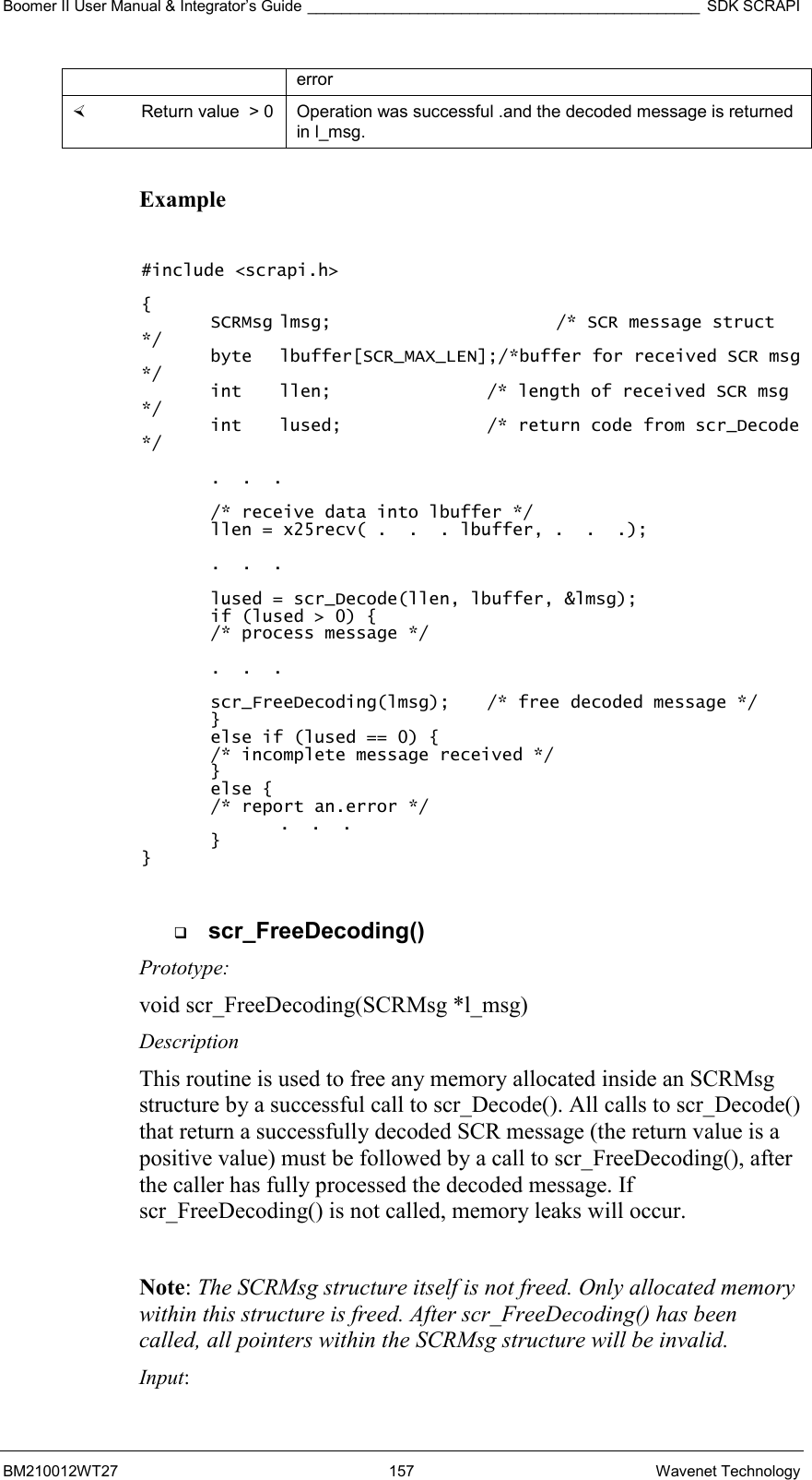 Boomer II User Manual &amp; Integrator’s Guide ______________________________________________ SDK SCRAPI BM210012WT27 157 Wavenet Technology error   Return value  &gt; 0  Operation was successful .and the decoded message is returned in l_msg.  Example  #include &lt;scrapi.h&gt;  { SCRMsg lmsg;    /* SCR message struct */ byte   lbuffer[SCR_MAX_LEN];/*buffer for received SCR msg */ int  llen;      /* length of received SCR msg */ int  lused;     /* return code from scr_Decode */  .  .  .  /* receive data into lbuffer */ llen = x25recv( .  .  . lbuffer, .  .  .);  .  .  .  lused = scr_Decode(llen, lbuffer, &amp;lmsg); if (lused &gt; 0) { /* process message */  .  .  .  scr_FreeDecoding(lmsg);  /* free decoded message */  } else if (lused == 0) { /* incomplete message received */ } else { /* report an.error */     .  .  .  } }    scr_FreeDecoding() Prototype: void scr_FreeDecoding(SCRMsg *l_msg) Description This routine is used to free any memory allocated inside an SCRMsg structure by a successful call to scr_Decode(). All calls to scr_Decode() that return a successfully decoded SCR message (the return value is a positive value) must be followed by a call to scr_FreeDecoding(), after the caller has fully processed the decoded message. If scr_FreeDecoding() is not called, memory leaks will occur.  Note: The SCRMsg structure itself is not freed. Only allocated memory within this structure is freed. After scr_FreeDecoding() has been called, all pointers within the SCRMsg structure will be invalid. Input: 