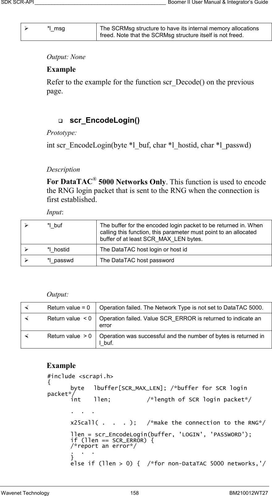 SDK SCR-API ______________________________________________ Boomer II User Manual &amp; Integrator’s Guide Wavenet Technology  158  BM210012WT27   *l_msg  The SCRMsg structure to have its internal memory allocations freed. Note that the SCRMsg structure itself is not freed.  Output: None Example Refer to the example for the function scr_Decode() on the previous page.    scr_EncodeLogin() Prototype: int scr_EncodeLogin(byte *l_buf, char *l_hostid, char *l_passwd)  Description For DataTAC® 5000 Networks Only. This function is used to encode the RNG login packet that is sent to the RNG when the connection is first established. Input:   *l_buf  The buffer for the encoded login packet to be returned in. When calling this function, this parameter must point to an allocated buffer of at least SCR_MAX_LEN bytes.   *l_hostid  The DataTAC host login or host id   *l_passwd  The DataTAC host password   Output:    Return value = 0   Operation failed. The Network Type is not set to DataTAC 5000.    Return value  &lt; 0  Operation failed. Value SCR_ERROR is returned to indicate an error   Return value  &gt; 0  Operation was successful and the number of bytes is returned in l_buf.  Example #include &lt;scrapi.h&gt; { byte  lbuffer[SCR_MAX_LEN]; /*buffer for SCR login packet*/ int  llen;      /*length of SCR login packet*/    .  .  .  x25call( .  .  . );   /*make the connection to the RNG*/  llen = scr_EncodeLogin(buffer, &apos;LOGIN&apos;, &apos;PASSWORD&apos;); if (llen == SCR_ERROR) { /*report an error*/ .  .  .  } else if (llen &gt; 0) {  /*for non-DataTAC 5000 networks,&apos;/ 